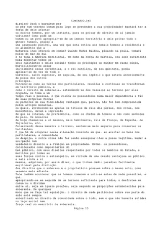 CONTRATO.TXT
direito? Será o bastante pôr
os pés num terreno comum para logo se pretender a sua propriedade? Bastará ter a
força de dele afastar
os outros homens, por um instante, para os privar do direito de aí jamais
voltarem? Como pode um
homem ou um povo apropriar-se de um imenso território e dele privar todo o
gênero humano, graças a
uma usurpação punível, uma vez que esta retira aos demais homens a residência e
os alimentos que a
Natureza lhes oferece em comum? Quando Nuñez Balboa, pisando na praia, tomava
posse do mar do Sul
e de toda a América meridional, em nome da coroa de Castela, era isso suficiente
para despojar todos os
seus habitantes e deles excluir todos os príncipes do mundo? Em razão disso,
multiplicavam-se assaz
inutilmente essas cerimônias, e o rei católico, de seu gabinete, podia
apossar-se de vez de todo o
Universo, salvo suprimir, em seguida, de seu império o que estava anteriormente
de posse dos outros
príncipes.
Concebe-se como as terras dos particulares, reunidas e contínuas se transformam
em território público, e
como o direito de soberania, estendendo-se dos vassalos ao terreno por eles
ocupado, se toma a um
tempo real e pessoal, o que coloca os possuidores numa maior dependência e faz
de suas próprias forças
os penhores de sua fidelidade; vantagem que, parece, não foi bem compreendida
pelos antigos monarcas,
os quais, atribuindo-se apenas os títulos de reis dos persas, dos citas, dos
macedônios, davam a impressão
de que se olhavam, de preferência, como os chefes de homens e não como senhores
do país. Os monarcas
de hoje chamam-se a si mesmos, mais habilmente, reis de França, de Espanha, de
Inglaterra, etc.
Conservando dessa maneira o terreno, sentem-se mais seguros para conservar os
habitantes.
O que há de singular nessa alienação consiste em que, ao aceitar os bens dos
particulares, a comunidade
os despoja, e outra coisa não faz senão assegurar-lhes a posse legítima, mudar a
usurpação num
verdadeiro direito e a fruição em propriedade. Então, os possuidores,
considerados como depositários do
bem público, com seus direitos respeitados por todos os membros do Estado, e
mantidos por todas as
suas forças contra o estrangeiro, em virtude de uma cessão vantajosa ao público
e mais ainda a si
mesmos, adquirem, por assim dizer, o que tinham dado: paradoxo facilmente
explicável pela distinção
dos direitos que o soberano e o proprietário possuem sobre o mesmo solo, como
veremos mais adiante.
Pode também acontecer que os homens comecem a unir-se antes de nada possuírem, e
que,
apropriando-se em seguida de um terreno suficiente para todos, o desfrutem em
comum ou o dividam
entre si, seja em iguais porções, seja segundo as proporções estabelecidas pela
soberania. De qualquer
modo que se faça tal aquisição, o direito de cada particular sobre sua parte do
solo está sempre
subordinado ao direito da comunidade sobre o todo, sem o que não haveria solidez
no laço social nem
força real no exercício da soberania.
                                   Página 13
 
