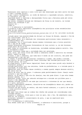 CONTRATO.TXT
Terminarei este capítulo e este livro por uma observação que deve servir de base
a todo o sistema social:
é que o pacto fundamental, ao invés de destruir a igualdade natural, substitui,
ao contrário, por uma
igualdade moral e legítima a desigualdade física que a Natureza pode pôr entre
os homens, fazendo com
que estes, conquanto possam ser desiguais em força ou em talento, se tornem
iguais por convenção e por
direito (4) .
LIVRO II
I -- A soberania é inalienável.
A primeira e mais importante conseqüência dos princípios acima estabelecidos
está em que somente a
Do Contrato Social
file:///C|/site/livros_gratis/contrato_social.htm (13 of 72) [4/1/2002 14:09:38]
#
vontade geral tem possibilidade de dirigir as forças do Estado, segundo o fim de
sua instituição, isto é, o
bem comum; pois, se a oposição dos interesses particulares tomou necessário o
estabelecimento das
sociedades, foi a conciliação desses mesmos interesses que a tornou possível.
Eis o que há de comum
nesses diferentes interesses fornecedores do laço social; e, se não houvesse
algum ponto em torno do
qual todos os interesses se harmonizam, sociedade nenhuma poderia existir. Ora,
é unicamente à base
desse interesse comum que a sociedade deve ser governada.
Digo, pois, que outra coisa não sendo a soberania senão o exercício da vontade
geral, jamais se pode
alienar, e que o soberano, que nada mais é senão um ser coletivo, não pode ser
representado a não ser por
si mesmo; é perfeitamente possível transmitir o poder, não porém a vontade.
Com efeito, se não é impossível fazer concordar uma vontade particular com a
vontade geral, em torno
de algum ponto, é pelo menos impossível fazer com que esse acordo seja durável e
constante; porque a
vontade particular, por sua natureza, tende às preferências, e a vontade geral à
igualdade. É ainda mais
impossível haja um fiador desse convênio; e mesmo quando sempre devesse existir,
não seria ele um
efeito da arte, mas do acaso. O soberano pode perfeitamente dizer: Desejo neste
instante o que tal homem
deseja, ou ao menos o que ele diz desejar, mas não pode dizer: O que este homem
desejar amanhã, eu o
desejarei ainda, visto ser absurdo entregar-se a vontade aos grilhões para o
futuro e não depender de
nenhuma vontade consentir em nada que contrarie o interesse do ser que deseja.
Se o povo, portanto,
promete simplesmente obedecer, dissolve-se em conseqüência desse ato, perde sua
qualidade de povo; no
instante em que houver um senhor, não mais haverá soberano, e a partir de então
o corpo político estará
destruído.
Não quer isso dizer que as ordens dos chefes não possam ser consideradas como
vontades gerais,
enquanto o soberano, livre para a isso se opor, não o faz. Em semelhante caso,
deve-se, do silêncio
universal, presumir o consentimento do povo, o que se explicará mais
demoradamente.
II -- A soberania é indivisível.
Pela mesma razão que a torna alienável, a soberania é indivisível, porque a
                                   Página 14
 