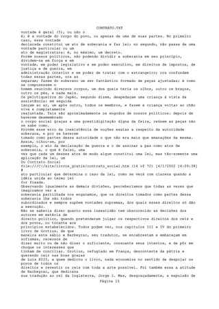 CONTRATO.TXT
vontade é geral (5), ou não o
é; é a vontade do corpo do povo, ou apenas de uma de suas partes. No primeiro
caso, essa vontade
declarada constitui um ato de soberania e faz lei; no segundo, não passa de uma
vontade particular ou um
ato de magistratura: é, no máximo, um decreto.
Porém nossos políticos, não podendo dividir a soberania em seu princípio,
dividem-na em força e em
vontade, em poder legislativo e em poder executivo, em direitos de impostos, de
justiça e de guerra, em
administração interior e em poder de tratar com o estrangeiro; ora confundem
todas essas partes, ora as
separam; fazem do soberano um ser fantástico formado de peças ajustadas; é como
se compusessem o
homem reunindo diversos corpos, um dos quais teria os olhos, outro os braços,
outro os pés, e nada mais.
Os pelotiqueiros do Japão, segundo dizem, despedaçam uma criança à vista da
assistência; em seguida
lançam ao ar, um após outro, todos os membros, e fazem a criança voltar ao chão
viva e completamente
reajuntada. Tais são aproximadamente os engodos de nossos políticos: depois de
haverem desmembrado
o corpo social graças a uma prestidigitação digna da feira, reúnem as peças não
se sabe como.
Provém esse erro da inexistência de noções exatas a respeito da autoridade
soberana, e por se haverem
tomado como partes dessa autoridade o que não era mais que emanações da mesma.
Assim, olhou-se, por
exemplo, o ato da declaração de guerra e o de assinar a paz como atos de
soberania, o que é falso, uma
vez que cada um desses atos de modo algum constitui uma lei, mas tão-somente uma
aplicação da lei, um
Do Contrato Social
file:///C|/site/livros_gratis/contrato_social.htm (14 of 72) [4/1/2002 14:09:38]
#
ato particular que determina o caso da lei, como se verá com clareza quando a
idéia unida ao termo lei
for fixada.
Observando igualmente as demais divisões, perceberíamos que todas as vezes que
imaginamos ver a
soberania partilhada nos enganamos, que os direitos tomados como partes dessa
soberania lhe são todos
subordinados e sempre supõem vontades supremas, dos quais esses direitos só dão
a execução.
Não se saberia dizer quanto essa inexatidão tem obscurecido as decisões dos
autores em matéria de
direito político, quando pretenderam julgar os respectivos direitos dos reis e
dos povos, no tocante aos
princípios estabelecidos. Todos podem ver, nos capítulos III e IV do primeiro
livro de Grotius, de que
maneira este sábio e Barbeyrac, seu tradutor, se encabrestam e embaraçam em
sofismas, receosos de
dizer muito ou de não dizer o suficiente, consoante seus intentos, e de pôr em
choque os interesses que
tinham de conciliar. Grotius, refugiado em França, descontente da pátria e
querendo cair nas boas graças
de Luís XIII, a quem dedicou o livro, nada economiza no sentido de despojar os
povos de todos os
direitos e revestir os reis com toda a arte possível. Foi também essa a atitude
de Barbeyrac, que dedicava
sua tradução ao rei da Inglaterra, Jorge I. Mas, desgraçadamente, a expulsão de
                                   Página 15
 