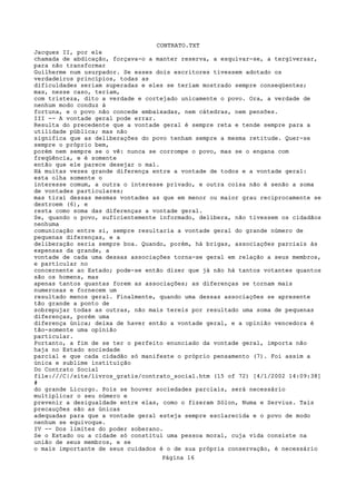 CONTRATO.TXT
Jacques II, por ele
chamada de abdicação, forçava-o a manter reserva, a esquivar-se, a tergiversar,
para não transformar
Guilherme num usurpador. Se esses dois escritores tivessem adotado os
verdadeiros princípios, todas as
dificuldades seriam superadas e eles se teriam mostrado sempre conseqüentes;
mas, nesse caso, teriam,
com tristeza, dito a verdade e cortejado unicamente o povo. Ora, a verdade de
nenhum modo conduz à
fortuna, e o povo não concede embaixadas, nem cátedras, nem pensões.
III -- A vontade geral pode errar.
Resulta do precedente que a vontade geral é sempre reta e tende sempre para a
utilidade pública; mas não
significa que as deliberações do povo tenham sempre a mesma retitude. Quer-se
sempre o próprio bem,
porém nem sempre se o vê: nunca se corrompe o povo, mas se o engana com
freqüência, e é somente
então que ele parece desejar o mal.
Há muitas vezes grande diferença entre a vontade de todos e a vontade geral:
esta olha somente o
interesse comum, a outra o interesse privado, e outra coisa não é senão a soma
de vontades particulares;
mas tirai dessas mesmas vontades as que em menor ou maior grau reciprocamente se
destroem (6), e
resta como soma das diferenças a vontade geral.
Se, quando o povo, suficientemente informado, delibera, não tivessem os cidadãos
nenhuma
comunicação entre si, sempre resultaria a vontade geral do grande número de
pequenas diferenças, e a
deliberação seria sempre boa. Quando, porém, há brigas, associações parciais às
expensas da grande, a
vontade de cada uma dessas associações torna-se geral em relação a seus membros,
e particular no
concernente ao Estado; pode-se então dizer que já não há tantos votantes quantos
são os homens, mas
apenas tantos quantas forem as associações; as diferenças se tornam mais
numerosas e fornecem um
resultado menos geral. Finalmente, quando uma dessas associações se apresente
tão grande a ponto de
sobrepujar todas as outras, não mais tereis por resultado uma soma de pequenas
diferenças, porém uma
diferença única; deixa de haver então a vontade geral, e a opinião vencedora é
tão-somente uma opinião
particular.
Portanto, a fim de se ter o perfeito enunciado da vontade geral, importa não
haja no Estado sociedade
parcial e que cada cidadão só manifeste o próprio pensamento (7). Foi assim a
única e sublime instituição
Do Contrato Social
file:///C|/site/livros_gratis/contrato_social.htm (15 of 72) [4/1/2002 14:09:38]
#
do grande Licurgo. Pois se houver sociedades parciais, será necessário
multiplicar o seu número e
prevenir a desigualdade entre elas, como o fizeram Sólon, Numa e Servius. Tais
precauções são as únicas
adequadas para que a vontade geral esteja sempre esclarecida e o povo de modo
nenhum se equivoque.
IV -- Dos limites do poder soberano.
Se o Estado ou a cidade só constitui uma pessoa moral, cuja vida consiste na
união de seus membros, e se
o mais importante de seus cuidados é o de sua própria conservação, é necessário
                                   Página 16
 