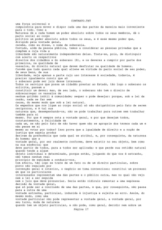 CONTRATO.TXT
uma força universal e
compulsória para mover e dispor cada uma das partes da maneira mais conveniente
para o todo. Como a
Natureza dá a cada homem um poder absoluto sobre todos os seus membros, dá o
pacto social ao corpo
político um poder absoluto sobre todos os seus, e é esse mesmo poder que,
dirigido pela vontade geral,
recebe, como eu disse, o nome de soberania.
Contudo, além da pessoa pública, temos a considerar as pessoas privadas que a
compõem e cuja vida e
liberdade são naturalmente independentes delas. Trata-se, pois, de distinguir
com acerto os respectivos
direitos dos cidadãos e do soberano (8), e os deveres a cumprir por parte dos
primeiros, na qualidade de
vassalos, do direito natural que devem desfrutar na qualidade de homens.
Convém que tudo quanto cada qual aliene em virtude do pacto social de seu poder,
de seus bens, de sua
liberdade, seja apenas a parte cujo uso interesse à sociedade, todavia, é
preciso igualmente convir que só
o soberano pode ser juiz desse interesse.
Todos os serviços que possa um cidadão prestar ao Estado, tão logo o soberano os
solicite, passam a
constituir um dever; mas, de seu lado, o soberano não tem o direito de
sobrecarregar os vassalos de
nenhum grilhão inútil à comunidade; sequer o pode desejar: porque, sob a lei da
razão, nada se faz sem
causa, do mesmo modo que sob a lei natural.
Os empenhos que nos ligam ao corpo social só são obrigatórios pelo fato de serem
recíprocos, e é tal sua
natureza que, desempenhando-os, não se pode trabalhar para outrem sem trabalhar
também para si
mesmo. Por que é sempre reta a vontade geral, e por que desejam todos,
constantemente, a felicidade de
cada um, se não pelo fato de não haver quem não se aproprie dos termos cada um e
não pense em si
mesmo ao votar por todos? Isso prova que a igualdade de direito e a noção de
justiça que aquela produz
derivam da preferência que cada qual se atribui, e, por conseguinte, da natureza
do homem; que a
vontade geral, por ser realmente conforme, deve existir no seu objeto, bem como
na sua essência; que
deve partir de todos, para a todos ser aplicada; e que perde sua retidão natural
quando tende a algum
objeto individual e determinado, porque então, julgando do que nos é estranho,
não temos nenhum real
princípio de eqüidade a conduzir-nos.
Com efeito, tão logo se trate de um fato ou de um direito particular, sobre
ponto não regulado por
convenção geral e interior, o negócio se toma contencioso; constitui um processo
em que os particulares
interessados representam uma das partes e o público outra, mas no qual não vejo
nem a lei a ser seguida
nem o juiz que deve pronunciar. Seria então ridículo remontar a uma expressa
decisão da vontade geral,
que só pode ser a conclusão de uma das partes, e que, por conseguinte, não passa
para a outra de uma
vontade estranha, particular, induzida à injustiça e sujeita ao erro. Assim, do
mesmo modo, como uma
vontade particular não pode representar a vontade geral, a vontade geral, por
seu turno, muda de natureza
quando tem um objeto particular, e não pode, como geral, decidir nem sobre um
                                   Página 17
 