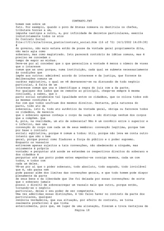 CONTRATO.TXT
homem nem sobre um
fato. Por exemplo, quando o povo de Atenas nomeava ou destituía os chefes,
tributava honras a um,
impunha castigos a outro, e, por infinidade de decretos particulares, exercia
indistintamente todos os atos
Do Contrato Social
file:///C|/site/livros_gratis/contrato_social.htm (16 of 72) [4/1/2002 14:09:39]
#
do governo, não mais estava então de posse da vontade geral propriamente dita,
não mais agia como
soberano, mas como magistrado. Isto parecerá contrário às idéias comuns, mas é
preciso me concedam o
tempo de expor as minhas.
Deve-se por aí conceber que o que generaliza a vontade é menos o número de vozes
que o interesse
comum que as une; porque, numa instituição, cada qual se submete necessariamente
às condições que
impõe aos outros: admirável acordo do interesse e da justiça, que fornece às
deliberações comuns um
caráter eqüitativo, o qual se vê desvanecer-se na discussão de todo negócio
particular, à falta de um
interesse comum que una e identifique a regra do juiz com a da parte.
Por qualquer dos lados que se remonte ao princípio, chega-se sempre à mesma
conclusão, a saber, que o
pacto social estabelece tal igualdade entre os cidadãos, que os coloca todos sob
as mesmas condições e
faz com que todos usufruam dos mesmos direitos. Destarte, pela natureza do
pacto, todo ato de
soberania, isto é, todo ato autêntico da vontade geral, obriga ou favorece todos
os cidadãos, de maneira
que o soberano apenas conheça o corpo da nação e não distinga nenhum dos corpos
que a compõem. Que
é, pois, na realidade, um ato de soberania? Não é um convênio entre o superior e
o inferior, mas uma
convenção do corpo com cada um de seus membros: convenção legítima, porque tem
por base o contrato
social; eqüitativa, porque é comum a todos; útil, porque não leva em conta outro
intento que não o bem
geral, porque possui como fiadores a força do público e o poder supremo.
Enquanto os vassalos
estiverem apenas sujeitos a tais convenções, não obedecerão a ninguém, mas
unicamente à própria
vontade; e perguntar até aonde se estendem os respectivos direitos do soberano e
dos cidadãos é
perguntar até que ponto podem estes empenhar-se consigo mesmos, cada um com
todos, e todos com
cada um deles.
Vê-se por aí que o poder soberano, todo absoluto, todo sagrado, todo inviolável
que é, não passa nem
pode passar além dos limites das convenções gerais, e que todo homem pode dispor
plenamente da parte
de seus bens e da liberdade que lhe foi deixada por essas convenções; de sorte
que o soberano jamais
possui o direito de sobrecarregar um vassalo mais que outro, porque então,
tornando-se o negócio
particular, deixa o seu poder de ser competente.
Uma vez admitidas essas distinções, é tão falso haver no contrato da parte dos
particulares, qualquer
renúncia verdadeira, que sua situação, por efeito do contrato, se torna
realmente preferível à que tinha
anteriormente, pois que, em lugar de uma alienação, fizeram a troca vantajosa de
                                   Página 18
 
