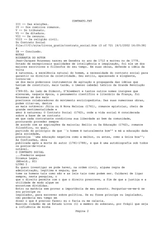 CONTRATO.TXT
III -- Das eleições.
IV -- Dos comícios romanos.
V -- Do tribunato.
VI -- Da ditadura.
VII -- Da censura.
VIII -- Da religião civil.
Do Contrato Social
file:///C|/site/livros_gratis/contrato_social.htm (3 of 72) [4/1/2002 14:09:38]
#
IX -- Conclusão.
NOTAS
BIOGRAFIA DO AUTOR
Jean-Jacques Rousseau nasceu em Genebra no ano de 1712 e morreu no de 1778.
Dotado de excepcionais qualidades de inteligência e imaginação, foi ele um dos
maiores escritores e filósofos do seu tempo. Em suas obras, defende a idéia da
volta
à natureza, a excelência natural do homem, a necessidade do contrato social para
garantir os direitos da coletividade. Seu estilo, apaixonado e eloqüente,
tornou-se
um dos mais poderosos instrumentos de agitação e propaganda das idéias que
haviam de constituir, mais tarde, o imenso cabedal teórico da Grande Revolução
de
1789-93. Ao lado de Diderot, D'Alembert e tantos outros nomes insignes que
elevaram, naquela época, o pensamento científico e literário da França, foi
Rousseau um dos mais
preciosos colaboradores do movimento enciclopedista. Das suas numerosas obras,
podem citar-se, dentre
as mais notáveis: Júlia ou A Nova Heloísa (1761), romance epistolar, cheio de
grande sentimentalidade e
amor à natureza; O Contrato Social (1762), onde a vida social é considerada
sobre a base de um contrato
em que cada contratante condiciona sua liberdade ao bem da comunidade,
procurando proceder sempre
de acordo com as aspirações da maioria; Emílio ou Da Educação (1762), romance
filosófico, no qual,
partindo do princípio de que ``o homem é naturalmente bom'' e má a educação dada
pela sociedade,
preconiza ``uma educação negativa como a melhor, ou antes, como a única boa'';
As Confissões, obra
publicada após a morte do autor (1781-1788), e que é uma autobiografia sob todos
os pontos-de-vista
notável.
O CONTRATO SOCIAL
...Foederis aequas
Dicamus Leges.
(AEneid., XI)
LIVRO I
Eu quero investigar se pode haver, na ordem civil, alguma regra de
administração, legítima e segura, que
tome os homens tais como são e as leis tais como podem ser. Cuidarei de ligar
sempre, nesta pesquisa, o
que o direito permite com o que o direito prescreve, a fim de que a justiça e a
utilidade de modo algum se
encontrem divididas.
Entro na matéria sem provar a importância de meu assunto. Perguntar-se-me-á se
sou príncipe ou
legislador, para escrever sobre política. Se eu fosse príncipe ou legislador,
não perderia meu tempo em
dizer o que é preciso fazer; eu o faria ou me calaria.
Nascido cidadão de um Estado Livre (1) e membro do soberano, por frágil que seja
a influência de minha
                                    Página 2
 
