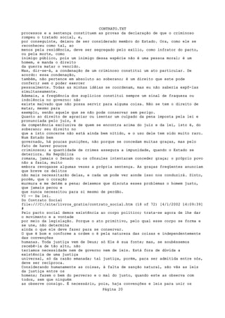 CONTRATO.TXT
processos e a sentença constituem as provas da declaração de que o criminoso
rompeu o tratado social, e,
por conseguinte, deixou de ser considerado membro do Estado. Ora, como ele se
reconheceu como tal, ao
menos pela residência, deve ser segregado pelo exílio, como infrator do pacto,
ou pela morte, como
inimigo público, pois um inimigo dessa espécie não é uma pessoa moral; é um
homem, e manda o direito
da guerra matar o vencido.
Mas, dir-se-á, a condenação de um criminoso constitui um ato particular. De
acordo: essa condenação,
também, não pertence em absoluto ao soberano; é um direito que este pode
conferir sem o poder exercer
pessoalmente. Todas as minhas idéias se coordenam, mas eu não saberia expô-las
simultaneamente.
Ademais, a freqüência dos suplícios constitui sempre um sinal de fraqueza ou
indolência no governo: não
existe malvado que não possa servir para alguma coisa. Não se tem o direito de
matar, mesmo para
exemplo, senão aquele que se não pode conservar sem perigo.
Quanto ao direito de agraciar ou isentar um culpado da pena imposta pela lei e
pronunciada pelo juiz, é
da competência exclusiva de quem se encontra acima do juiz e da lei, isto é, do
soberano; seu direito no
que a isto concerne não está ainda bem nítido, e o uso dele tem sido muito raro.
Num Estado bem
governado, há poucas punições, não porque se concedam muitas graças, mas pelo
fato de haver poucos
criminosos; a quantidade de crimes assegura a impunidade, quando o Estado se
deteriora. Na República
romana, jamais o Senado ou os cônsules intentaram conceder graça; o próprio povo
não a fazia, muito
embora revogasse algumas vezes a própria sentença. As graças freqüentes anunciam
que breve os delitos
não mais necessitarão delas, e cada um pode ver aonde isso nos conduzirá. Sinto,
porém, que o coração
murmura e me detém a pena; deixemos que discuta esses problemas o homem justo,
que jamais pecou e
que nunca necessitou para si mesmo de perdão.
VI -- Da lei.
Do Contrato Social
file:///C|/site/livros_gratis/contrato_social.htm (18 of 72) [4/1/2002 14:09:39]
#
Pelo pacto social demos existência ao corpo político; trata-se agora de lhe dar
o movimento e a vontade
por meio da legislação. Porque o ato primitivo, pelo qual esse corpo se forma e
se une, não determina
ainda o que ele deve fazer para se conservar.
O que é bom e conforme a ordem o é pela natureza das coisas e independentemente
das convenções
humanas. Toda justiça vem de Deus; só Ele é sua fonte; mas, se soubéssemos
recebê-la de tão alto, não
teríamos necessidade nem de governo nem de leis. Está fora de dúvida a
existência de uma justiça
universal, só da razão emanada; tal justiça, porém, para ser admitida entre nós,
deve ser recíproca.
Considerando humanamente as coisas, à falta de sanção natural, são vãs as leis
da justiça entre os
homens; fazem o bem do perverso e o mal do justo, quando este as observa com
todos, sem que ninguém
as observe consigo. É necessário, pois, haja convenções e leis para unir os
                                   Página 20
 