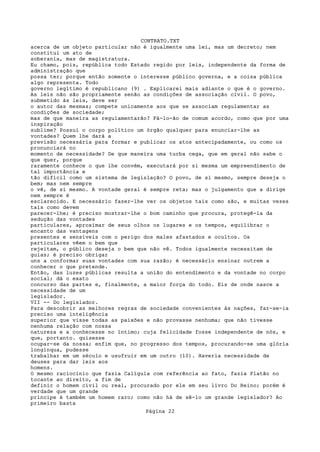 CONTRATO.TXT
acerca de um objeto particular não é igualmente uma lei, mas um decreto; nem
constitui um ato de
soberania, mas de magistratura.
Eu chamo, pois, república todo Estado regido por leis, independente da forma de
administração que
possa ter; porque então somente o interesse público governa, e a coisa pública
algo representa. Todo
governo legítimo é republicano (9) . Explicarei mais adiante o que é o governo.
As leis não são propriamente senão as condições de associação civil. O povo,
submetido às leis, deve ser
o autor das mesmas; compete unicamente aos que se associam regulamentar as
condições de sociedade;
mas de que maneira as regulamentarão? Fá-lo-ão de comum acordo, como que por uma
inspiração
sublime? Possui o corpo político um órgão qualquer para enunciar-lhe as
vontades? Quem lhe dará a
previsão necessária para formar e publicar os atos antecipadamente, ou como os
pronunciará no
momento de necessidade? De que maneira uma turba cega, que em geral não sabe o
que quer, porque
raramente conhece o que lhe convém, executará por si mesma um empreendimento de
tal importância e
tão difícil como um sistema de legislação? O povo, de si mesmo, sempre deseja o
bem; mas nem sempre
o vê, de si mesmo. A vontade geral é sempre reta; mas o julgamento que a dirige
nem sempre é
esclarecido. E necessário fazer-lhe ver os objetos tais como são, e muitas vezes
tais como devem
parecer-lhe; é preciso mostrar-lhe o bom caminho que procura, protegê-la da
sedução das vontades
particulares, aproximar de seus olhos os lugares e os tempos, equilibrar o
encanto das vantagens
presentes e sensíveis com o perigo dos males afastados e ocultos. Os
particulares vêem o bem que
rejeitam, o público deseja o bem que não vê. Todos igualmente necessitam de
guias; é preciso obrigar
uns a conformar suas vontades com sua razão; é necessário ensinar outrem a
conhecer o que pretende.
Então, das luzes públicas resulta a união do entendimento e da vontade no corpo
social; dá o exato
concurso das partes e, finalmente, a maior força do todo. Eis de onde nasce a
necessidade de um
legislador.
VII -- Do legislador.
Para descobrir as melhores regras de sociedade convenientes às nações, far-se-ia
preciso uma inteligência
superior que visse todas as paixões e não provasse nenhuma; que não tivesse
nenhuma relação com nossa
natureza e a conhecesse no íntimo; cuja felicidade fosse independente de nós, e
que, portanto. quisesse
ocupar-se da nossa; enfim que, no progresso dos tempos, procurando-se uma glória
longínqua, pudesse
trabalhar em um século e usufruir em um outro (10). Haveria necessidade de
deuses para dar leis aos
homens.
O mesmo raciocínio que fazia Calígula com referência ao fato, fazia Platão no
tocante ao direito, a fim de
definir o homem civil ou real, procurado por ele em seu livro Do Reino; porém é
verdade que um grande
príncipe é também um homem raro; como não há de sê-lo um grande legislador? Ao
primeiro basta
                                   Página 22
 