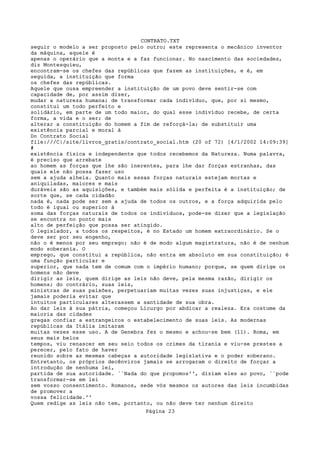 CONTRATO.TXT
seguir o modelo a ser proposto pelo outro; este representa o mecânico inventor
da máquina, aquele é
apenas o operário que a monta e a faz funcionar. No nascimento das sociedades,
diz Montesquieu,
encontram-se os chefes das repúblicas que fazem as instituições, e é, em
seguida, a instituição que forma
os chefes das repúblicas.
Aquele que ousa empreender a instituição de um povo deve sentir-se com
capacidade de, por assim dizer,
mudar a natureza humana; de transformar cada indivíduo, que, por si mesmo,
constitui um todo perfeito e
solidário, em parte de um todo maior, do qual esse indivíduo recebe, de certa
forma, a vida e o ser; de
alterar a constituição do homem a fim de reforçá-la; de substituir uma
existência parcial e moral à
Do Contrato Social
file:///C|/site/livros_gratis/contrato_social.htm (20 of 72) [4/1/2002 14:09:39]
#
existência física e independente que todos recebemos da Natureza. Numa palavra,
é preciso que arrebate
ao homem as forças que lhe são inerentes, para lhe dar forças estranhas, das
quais ele não possa fazer uso
sem a ajuda alheia. Quanto mais essas forças naturais estejam mortas e
aniquiladas, maiores e mais
duráveis são as aquisições, e também mais sólida e perfeita é a instituição; de
sorte que, se cada cidadão
nada é, nada pode ser sem a ajuda de todos os outros, e a força adquirida pelo
todo é igual ou superior à
soma das forças naturais de todos os indivíduos, pode-se dizer que a legislação
se encontra no ponto mais
alto de perfeição que possa ser atingido.
O legislador, a todos os respeitos, é no Estado um homem extraordinário. Se o
deve ser por seu engenho,
não o é menos por seu emprego; não é de modo algum magistratura, não é de nenhum
modo soberania. O
emprego, que constitui a república, não entra em absoluto em sua constituição; é
uma função particular e
superior, que nada tem de comum com o império humano; porque, se quem dirige os
homens não deve
dirigir as leis, quem dirige as leis não deve, pela mesma razão, dirigir os
homens; do contrário, suas leis,
ministras de suas paixões, perpetuariam muitas vezes suas injustiças, e ele
jamais poderia evitar que
intuitos particulares alterassem a santidade de sua obra.
Ao dar leis à sua pátria, começou Licurgo por abdicar a realeza. Era costume da
maioria das cidades
gregas confiar a estrangeiros o estabelecimento de suas leis. As modernas
repúblicas da Itália imitaram
muitas vezes esse uso. A de Genebra fez o mesmo e achou-se bem (11). Roma, em
seus mais belos
tempos, viu renascer em seu seio todos os crimes da tirania e viu-se prestes a
perecer, pelo fato de haver
reunido sobre as mesmas cabeças a autoridade legislativa e o poder soberano.
Entretanto, os próprios decênviros jamais se arrogaram o direito de forçar a
introdução de nenhuma lei,
partida de sua autoridade. ``Nada do que propomos'', diziam eles ao povo, ``pode
transformar-se em lei
sem vosso consentimento. Romanos, sede vós mesmos os autores das leis incumbidas
de promover a
vossa felicidade.''
Quem redige as leis não tem, portanto, ou não deve ter nenhum direito
                                   Página 23
 