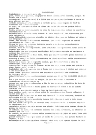 CONTRATO.TXT
legislativo, e o próprio povo não
pode, mesmo se o quisesse, despojar-se desse incomunicável direito, porque, de
acordo com o pacto
fundamental, a vontade geral é a única que obriga os particulares, e nunca se
pode afirmar que uma
vontade particular está conforme a vontade geral, senão depois de havê-la
submetido aos livres sufrágios
do povo. Já tive oportunidade de dizer tal coisa, mas não me parece inútil
repeti-la.
Assim, acham-se simultaneamente na obra da legislação duas coisas na aparência
incompatíveis: um
empreendimento acima da força humana, e, para executá-lo, uma autoridade que
nada representa.
Outra dificuldade a merecer atenção: os sábios, desejosos de falarem ao vulgo a
sua linguagem, não a
deste, não conseguiriam fazer-se entender. Ora, há mil espécies de idéias
impossíveis de traduzir na
língua do povo. As intenções bastante gerais e os objetos excessivamente
distantes ficam, da mesma
maneira, fora de sua compreensão. Cada indivíduo, não apreciando outro plano de
governo que não o
relacionado com seu interesse particular, dificilmente percebe as vantagens a
retirar das contínuas
privações impostas pelas boas leis. Para que um povo nascente possa saborear as
salutares máximas da
política e seguir as regras fundamentais da razão do Estado, seria indispensável
que o efeito pudesse
tornar-se a causa, que o espírito social, que deve constituir a obra da
instituição, presidisse a própria
instituição, e que fossem os homens, antes das leis, o que devem ser graças a
elas. Assim, pois, já que o
legislador não pode empregar nem a força nem o raciocínio, é mister que recorra
a uma autoridade de
outra ordem, que possa conduzir sem violência e persuadir sem convencer.
Do Contrato Social
file:///C|/site/livros_gratis/contrato_social.htm (21 of 72) [4/1/2002 14:09:39]
#
Eis o que forçou, em todos os tempos, os pais das nações a recorrer à
intervenção celeste e honrar os
deuses por sua própria sabedoria, a fim de que os povos, submetidos às leis do
Estado como às da
Natureza, e reconhecendo o mesmo poder na formação do homem e na da cidade,
obedeçam com
liberdade e aceitem docilmente o jugo da felicidade pública.
Essa sublime razão, que se eleva acima do entendimento dos homens vulgares, é
aquela pela qual o
legislador põe as decisões na boca dos imortais, a fim de conduzir, através da
autoridade divina, os que
não seriam abalados pela prudência humana (12). Mas não é dado a todo homem
fazer os deuses falarem,
nem ser acreditado quando se anuncia como intérprete deles. O elevado espírito
do legislador é o
verdadeiro milagre que deve provar sua missão. Todo homem pode gravar tábuas de
pedra, ou comprar
um oráculo, ou simular um comércio secreto com alguma divindade, ou adestrar um
pássaro que lhe fale
ao ouvido, ou encontrar outros meios grosseiros para se impor ao povo. Quem nada
souber, além disso,
poderá inclusive reunir por acaso um bando de insensatos, mas jamais fundará um
império, e sua
extravagante obra cedo perecerá consigo. Vãos prestígios apenas formam um laço
                                   Página 24
 