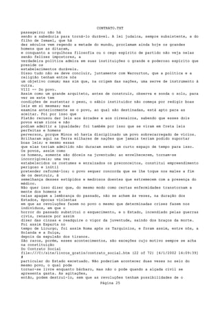 CONTRATO.TXT
passageiro; não há
senão a sabedoria para torná-lo durável. A lei judaica, sempre subsistente, a do
filho de Ismael, que há
dez séculos vem regendo a metade do mundo, proclamam ainda hoje os grandes
homens que as ditaram,
e conquanto a orgulhosa filosofia ou o cego espírito de partido não veja nelas
senão felizes impostores, a
verdadeira política admira em suas instituições o grande e poderoso espírito que
preside os
estabelecimentos duráveis.
Disso tudo não se deve concluir, juntamente com Warourton, que a política e a
religião tenham entre nós
um objetivo comum; mas sim que, na origem das nações, uma serve de instrumento à
outra.
VIII -- Do povo.
Assim como um grande arquiteto, antes de construir, observa e sonda o solo, para
ver se este tem
condições de sustentar o peso, o sábio instituidor não começa por redigir boas
leis em si mesmas; mas
examina anteriormente se o povo, ao qual são destinadas, está apto para as
aceitar. Foi por isso que
Platão recusou dar leis aos árcades e aos cirenaicos, sabendo que esses dois
povos eram ricos e não
podiam admitir a igualdade; foi também por isso que se viram em Creta leis
perfeitas e homens
perversos, porque Minos só havia disciplinado um povo sobrecarregado de vícios.
Brilharam aqui na Terra milhares de nações que jamais teriam podido suportar
boas leis; e mesmo essas
que elas teriam admitido não duraram senão um curto espaço de tempo para isso.
Os povos, assim como
os homens, somente são dóceis na juventude; ao envelhecerem, tornam-se
incorrigíveis; uma vez
estabelecidos os costumes e enraizados os preconceitos, constitui empreendimento
perigoso e inútil
pretender reformá-los; o povo sequer concorda que se lhe toque nos males a fim
de os destruir, à
semelhança desses estúpidos e medrosos doentes que estremecem com a presença do
médico.
Não quer isso dizer que, do mesmo modo como certas enfermidades transtornam a
mente dos homens e
nelas apagam a lembrança do passado, não se achem às vezes, na duração dos
Estados, épocas violentas
em que as revoluções fazem no povo o mesmo que determinadas crises fazem nos
indivíduos, em que o
horror do passado substitui o esquecimento, e o Estado, incendiado pelas guerras
civis, renasce por assim
dizer das cinzas e readquire o vigor da juventude, saindo dos braços da morte.
Foi assim Esparta no
tempo de Licurgo, foi assim Roma após os Tarquínios, e foram assim, entre nós, a
Holanda e a Suíça,
depois da expulsão dos tiranos.
São raros, porém, esses acontecimentos, são exceções cujo motivo sempre se acha
na constituição
Do Contrato Social
file:///C|/site/livros_gratis/contrato_social.htm (22 of 72) [4/1/2002 14:09:39]
#
particular do Estado excetuado. Não poderiam acontecer duas vezes no seio do
mesmo povo, o qual pode
tornar-se livre enquanto bárbaro, mas não o pode quando a alçada civil se
apresenta gasta. As agitações,
então, podem destruí-lo, sem que as revoluções tenham possibilidades de o
                                   Página 25
 