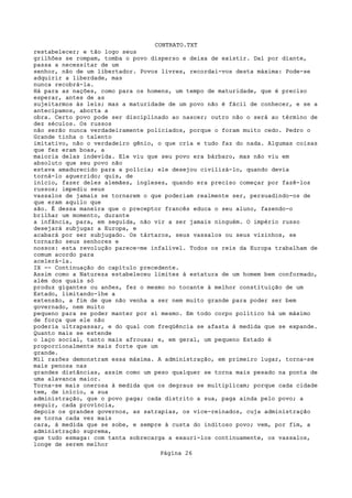 CONTRATO.TXT
restabelecer; e tão logo seus
grilhões se rompam, tomba o povo disperso e deixa de existir. Daí por diante,
passa a necessitar de um
senhor, não de um libertador. Povos livres, recordai-vos desta máxima: Pode-se
adquirir a liberdade, mas
nunca recobrá-la.
Há para as nações, como para os homens, um tempo de maturidade, que é preciso
esperar, antes de as
sujeitarmos às leis; mas a maturidade de um povo não é fácil de conhecer, e se a
antecipamos, aborta a
obra. Certo povo pode ser disciplinado ao nascer; outro não o será ao término de
dez séculos. Os russos
não serão nunca verdadeiramente policiados, porque o foram muito cedo. Pedro o
Grande tinha o talento
imitativo, não o verdadeiro gênio, o que cria e tudo faz do nada. Algumas coisas
que fez eram boas, a
maioria delas indevida. Ele viu que seu povo era bárbaro, mas não viu em
absoluto que seu povo não
estava amadurecido para a polícia; ele desejou civilizá-lo, quando devia
torná-lo aguerrido; quis, de
início, fazer deles alemães, ingleses, quando era preciso começar por fazê-los
russos; impediu seus
vassalos de jamais se tornarem o que poderiam realmente ser, persuadindo-os de
que eram aquilo que
são. É dessa maneira que o preceptor francês educa o seu aluno, fazendo-o
brilhar um momento, durante
a infância, para, em seguida, não vir a ser jamais ninguém. O império russo
desejará subjugar a Europa, e
acabará por ser subjugado. Os tártaros, seus vassalos ou seus vizinhos, se
tornarão seus senhores e
nossos: esta revolução parece-me infalível. Todos os reis da Europa trabalham de
comum acordo para
acelerá-la.
IX -- Continuação do capítulo precedente.
Assim como a Natureza estabeleceu limites à estatura de um homem bem conformado,
além dos quais só
produz gigantes ou anões, fez o mesmo no tocante à melhor constituição de um
Estado, limitando-lhe a
extensão, a fim de que não venha a ser nem muito grande para poder ser bem
governado, nem muito
pequeno para se poder manter por si mesmo. Em todo corpo político há um máximo
de força que ele não
poderia ultrapassar, e do qual com freqüência se afasta à medida que se expande.
Quanto mais se estende
o laço social, tanto mais afrouxa; e, em geral, um pequeno Estado é
proporcionalmente mais forte que um
grande.
Mil razões demonstram essa máxima. A administração, em primeiro lugar, torna-se
mais penosa nas
grandes distâncias, assim como um peso qualquer se torna mais pesado na ponta de
uma alavanca maior.
Torna-se mais onerosa à medida que os degraus se multiplicam; porque cada cidade
tem, de início, a sua
administração, que o povo paga; cada distrito a sua, paga ainda pelo povo; a
seguir, cada província,
depois os grandes governos, as satrapias, os vice-reinados, cuja administração
se torna cada vez mais
cara, à medida que se sobe, e sempre à custa do inditoso povo; vem, por fim, a
administração suprema,
que tudo esmaga: com tanta sobrecarga a exauri-los continuamente, os vassalos,
longe de serem melhor
                                   Página 26
 