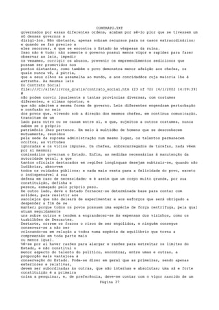 CONTRATO.TXT
governados por essas diferentes ordens, acabam por sê-lo pior que se tivessem um
só desses governos a
dirigi-los. Não obstante, apenas sobram recursos para os casos extraordinários;
e quando se faz preciso a
eles recorrer, é que se encontra o Estado às vésperas da ruína.
Isso não é tudo: não somente o governo possui menos vigor e rapidez para fazer
observar as leis, impedir
os vexames, corrigir os abusos, prevenir os empreendimentos sediciosos que
possam ser promovidos nos
pontos distantes, como também o povo demonstra menor afeição aos chefes, os
quais nunca vê, à pátria,
que a seus olhos se assemelha ao mundo, e aos concidadãos cuja maioria lhe é
estranha. As mesmas leis
Do Contrato Social
file:///C|/site/livros_gratis/contrato_social.htm (23 of 72) [4/1/2002 14:09:39]
#
não podem convir igualmente a tantas províncias diversas, com costumes
diferentes, e climas opostos, e
que não admitem a mesma forma de governo. Leis diferentes engendram perturbação
e confusão no seio
dos povos que, vivendo sob a direção dos mesmos chefes, em contínua comunicação,
transitam de um
lado para outro ou se casam entre si, e que, sujeitos a outros costumes, nunca
sabem se o próprio
patrimônio lhes pertence. Em meio à multidão de homens que se desconhecem
mutuamente, reunidos
pela sede da suprema administração num mesmo lugar, os talentos permanecem
ocultos, as virtudes
ignoradas e os vícios impunes. Os chefes, sobrecarregados de tarefas, nada vêem
por si mesmos;
comissários governam o Estado. Enfim, as medidas necessárias à manutenção da
autoridade geral, a que
tantos oficiais destacados em regiões longínquas desejam subtrair-se, quando não
ludibriar, absorvem
todos os cuidados públicos; e nada mais resta para a felicidade do povo, exceto
o indispensável à sua
defesa em caso de necessidade; e é assim que um corpo muito grande, por sua
constituição, definha e
perece, esmagado pelo próprio peso.
De outro lado, deve o Estado fornecer-se determinada base para contar com
solidez, para resistir aos
sacolejos que não deixará de experimentar e aos esforços que será obrigado a
despender a fim de se
manter; porque todos os povos possuem uma espécie de força centrífuga, pela qual
atuam seguidamente
uns sobre outros e tendem a engrandecer-se às expensas dos vizinhos, como os
turbilhões de Descartes.
Destarte, correm os fracos o risco de ser engolidos, e ninguém consegue
conservar-se a não ser
colocando-se em relação a todos numa espécie de equilíbrio que torna a
compreensão em toda parte mais
ou menos igual.
Vê-se por aí haver razões para alargar e razões para estreitar os limites do
Estado, e não constitui o
menor aspecto do talento do político, encontrar, entre umas e outras, a
proporção mais vantajosa à
conservação do Estado. Pode-se dizer em geral que as primeiras, sendo apenas
exteriores e relativas,
devem ser subordinadas às outras, que são internas e absolutas; uma sã e forte
constituição é a primeira
coisa a pesquisar, e, de preferência, deve-se contar com o vigor nascido de um
                                   Página 27
 
