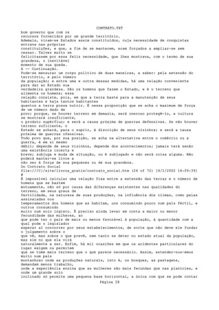 CONTRATO.TXT
bom governo que com os
recursos fornecidos por um grande território.
Ademais, viram-se Estados assim constituídos, cuja necessidade de conquistas
entrava nas próprias
constituições, e que, a fim de se manterem, eram forçados a ampliar-se sem
cessar. Talvez muito se
felicitassem por essa feliz necessidade, que lhes mostrava, com o termo de sua
grandeza, o inevitável
momento de sua queda.
X -- Continuação.
Pode-se mensurar um corpo político de duas maneiras, a saber: pela extensão do
território, e pelo número
da população; e entre uma e outra dessas medidas, há uma relação conveniente
para dar ao Estado sua
verdadeira grandeza. São os homens que fazem o Estado, e é o terreno que
alimenta os homens; essa
relação consiste, pois, em que a terra baste para a manutenção de seus
habitantes e haja tantos habitantes
quantos a terra possa nutrir. É nessa proposição que se acha o maximum de força
de um número dado de
povo; porque, se houver terreno em demasia, será oneroso protegê-lo, a cultura
se mostrará insuficiente,
o produto supérfluo; e será a causa próxima de guerras defensivas. Se não houver
terreno suficiente, o
Estado se achará, para o suprir, à discrição de seus vizinhos; e será a causa
próxima de guerras ofensivas.
Todo povo que, por sua posição, se acha na alternativa entre o comércio ou a
guerra, é em si mesmo
débil; depende de seus vizinhos, depende dos acontecimentos; jamais terá senão
uma existência incerta e
breve; subjuga e muda de situação, ou é subjugado e não será coisa alguma. Não
poderá manter-se livre a
não ser à força de sua pequenez ou de sua grandeza.
Do Contrato Social
file:///C|/site/livros_gratis/contrato_social.htm (24 of 72) [4/1/2002 14:09:39]
#
É impossível calcular uma relação fixa entre a extensão das terras e o número de
homens que se bastem
mutuamente, não só por causa das diferenças existentes nas qualidades do
terreno, em seus graus de
fertilidade, na natureza de suas produções, na influência dos climas, como pelas
assinaladas nos
temperamentos dos homens que as habitam, uns consumindo pouco num país fértil, e
outros consumindo
muito num solo ingrato. É preciso ainda levar em conta a maior ou menor
fecundidade das mulheres, ao
que pode ter o país de mais ou menos favorável à população, à quantidade com a
qual pode o legislador
esperar aí concorrer por seus estabelecimentos, de sorte que não deve ele fundar
o julgamento sobre o
que vê, mas sobre o que prevê, nem tanto se deter no estado atual da população,
mas sim no que ela virá
naturalmente a ser. Enfim, há mil ocasiões em que os acidentes particulares do
lugar exigem ou permitem
que se tome mais terreno que o que parece necessário. Assim, estender-nos-emos
muito num país
montanhoso onde as produções naturais, isto é, os bosques, as pastagens,
demandam menos trabalho,
onde a experiência ensina que as mulheres são mais fecundas que nas planícies, e
onde um grande solo
inclinado só permite uma pequena base horizontal, a única com que se pode contar
                                   Página 28
 