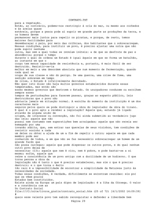 CONTRATO.TXT
para a vegetação.
Então, ao contrário, podemo-nos restringir à orla do mar, ou mesmo aos rochedos
e às areias quase
estéreis, porque a pesca pode aí suprir em grande parte as produções da terra, e
os homens devem
permanecer mais juntos para repelir os piratas, e porque, de resto, temos
maiores facilidades para
desembaraçar o país, por meio das colônias, dos habitantes que o sobrecarregam.
Nessas condições, para instituir um povo, é preciso ajuntar uma outra que não
pode suprir nenhuma
outra, mas sem a qual todas se revelam inúteis: a de que se desfrute de paz e
abundância; porque o tempo
durante o qual se ordena um Estado é igual àquele em que se forma um batalhão,
ao instante em que o
corpo tem menos capacidade de resistência e, portanto, é mais fácil de ser
destruído. Resistir-se-ia
melhor em meio a uma desordem absoluta que num momento de fermentação, quando
cada qual se
ocupa de sua classe e não do perigo. Se uma guerra, uma crise de fome, uma
sedição sobrevem em tempo
de crise, o Estado é infalivelmente derrubado.
Não quer isto dizer não haja muitos governos estabelecidos durante essas
tempestades, mas então são
esses mesmos governos que destroem o Estado. Os usurpadores conduzem ou escolhem
sempre esses
tempos de perturbações para fazerem passar, graças ao espanto público, leis
destruidoras que o povo não
adotaria jamais em situação normal. A escolha do momento da instituição é um dos
caracteres mais
seguros pelos quais se pode distinguir a obra do legislador da obra do tirano.
E qual é o povo apto a receber a legislação? Aquele que, estando já ligado
através de alguma união de
origem, de interesse ou convenção, não foi ainda submetido ao verdadeiro jugo
das leis; aquele que não
possui nem costumes nem superstições bem arraigadas; aquele que não receia ser
esmagado por uma
invasão súbita, que, sem entrar nas querelas de seus vizinhos, tem condições de
resistir sozinho a cada
um deles ou obter a ajuda de um a fim de repelir o outro; aquele em que cada
membro pode ser
conhecido de todos, e em que não se faz necessário sobrecarregar um homem de um
grande fardo que
não possa carregar; aquele que pode dispensar os outros povos, e do qual nenhum
outro povo deixa de
necessitar (13); aquele que nem é rico, nem é pobre, e pode bastar-se a si
mesmo; enfim, aquele que
reúne a consistência de um povo antigo com a docilidade de um hodierno. O que
torna penosa a obra da
legislação não é tanto o que é preciso estabelecer, mas sim o que é preciso
destruir; e o que torna o êxito
tão raro é a impossibilidade de encontrar a simplicidade da Natureza junto às
necessidades da sociedade.
Todas essas condições, é verdade, dificilmente se encontram reunidas: eis por
que se vêem poucos
Estados bem constituídos.
Existe ainda na Europa um país digno de legislação: é a Ilha da Córsega. O valor
e a constância com as
Do Contrato Social
file:///C|/site/livros_gratis/contrato_social.htm (25 of 72) [4/1/2002 14:09:39]
#
quais esse valente povo tem sabido reconquistar e defender a liberdade bem
                                   Página 29
 
