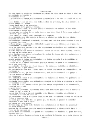 CONTRATO.TXT
voz nos negócios públicos, basta-me o direito de votar para me impor o dever de
me instruir no tocante a
Do Contrato Social
file:///C|/site/livros_gratis/contrato_social.htm (4 of 72) [4/1/2002 14:09:38]
#
isso: feliz, todas as vezes que medito sobre os governos, de achar sempre, em
minhas pesquisas, novas
razões para amar o de meu país.
I -- Assunto deste primeiro livro.
O homem nasceu livre, e em toda parte se encontra sob ferros. De tal modo
acredita-se o senhor dos
outros, que não deixa de ser mais escravo que eles. Como é feita essa mudança?
Ignoro-o. Que é que a
torna legítima? Creio poder resolver esta questão.
Se eu considerasse tão-somente a força e o efeito que dela deriva, diria:
Enquanto um povo é
constrangido a obedecer e obedece, faz bem; tão logo ele possa sacudir o jugo e
o sacode, faz ainda
melhor; porque, recobrando a liberdade graças ao mesmo direito com o qual lha
arrebataram, ou este lhe
serve de base para retomá-la ou não se prestava em absoluto para subtraí-la. Mas
a ordem social é um
direito sagrado que serve de alicerce a todos os outros. Esse direito, todavia,
não vem da Natureza; está,
pois, fundamentado sobre convenções. Mas antes de chegar aí, devo estabelecer o
que venho de avançar.
II -- Das primeiras sociedades.
A mais antiga de todas as sociedades, e a única natural, é a da família. As
crianças apenas permanecem
ligadas ao pai o tempo necessário que dele necessitam para a sua conservação.
Assim que cesse tal
necessidade, dissolve-se o laço natural. As crianças, eximidas da obediência
devida ao pai, o pai isento
dos cuidados devidos aos filhos, reentram todos igualmente na independência. Se
continuam a
permanecer unidos, já não é naturalmente, mas voluntariamente, e a própria
família apenas se mantém
por convenção.
Esta liberdade comum é uma conseqüência da natureza do homem. Sua primeira lei
consiste em proteger
a própria conservação, seus primeiros cuidados os devidos a si mesmo, e tão logo
se encontre o homem
na idade da razão, sendo o único juiz dos meios apropriados à sua conservação,
torna-se por sí seu
próprio senhor.
É a família, portanto, o primeiro modelo das sociedades políticas; o chefe é a
imagem do pai, o povo a
imagem dos filhos, e havendo nascido todos livres e iguais, não alienam a
liberdade a não ser em troca da
sua utilidade. Toda a diferença consiste em que, na família, o amor do pai pelos
filhos o compensa dos
cuidados que estes lhe dão, ao passo que, no Estado, o prazer de comandar
substitui o amor que o chefe
não sente por seus povos.
Grotius nega que todo poder humano seja estabelecido em favor dos governados.
Sua mais freqüente
maneira de raciocinar consiste sempre em estabelecer o direito pelo fato (2) .
Poder-se-ia empregar um
método mais conseqüente, não porém mais favorável aos tiranos. É, pois duvidoso,
segundo Grotius,
saber se o gênero humano pertence a uma centena de homens, ou se esta centena de
                                    Página 3
 