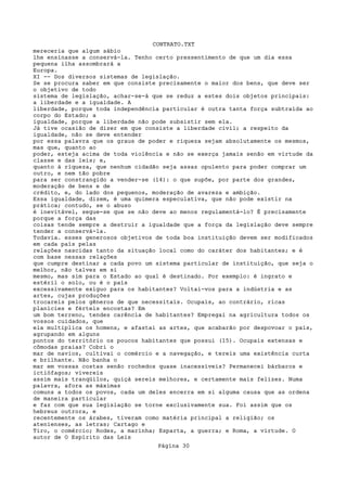 CONTRATO.TXT
mereceria que algum sábio
lhe ensinasse a conservá-la. Tenho certo pressentimento de que um dia essa
pequena ilha assombrará a
Europa.
XI -- Dos diversos sistemas de legislação.
Se se procura saber em que consiste precisamente o maior dos bens, que deve ser
o objetivo de todo
sistema de legislação, achar-se-á que se reduz a estes dois objetos principais:
a liberdade e a igualdade. A
liberdade, porque toda independência particular é outra tanta força subtraída ao
corpo do Estado; a
igualdade, porque a liberdade não pode subsistir sem ela.
Já tive ocasião de dizer em que consiste a liberdade civil; a respeito da
igualdade, não se deve entender
por essa palavra que os graus de poder e riqueza sejam absolutamente os mesmos,
mas que, quanto ao
poder, esteja acima de toda violência e não se exerça jamais senão em virtude da
classe e das leis; e,
quanto à riqueza, que nenhum cidadão seja assaz opulento para poder comprar um
outro, e nem tão pobre
para ser constrangido a vender-se (14): o que supõe, por parte dos grandes,
moderação de bens e de
crédito, e, do lado dos pequenos, moderação de avareza e ambição.
Essa igualdade, dizem, é uma quimera especulativa, que não pode existir na
prática; contudo, se o abuso
é inevitável, segue-se que se não deve ao menos regulamentá-lo? É precisamente
porque a força das
coisas tende sempre a destruir a igualdade que a força da legislação deve sempre
tender a conservá-la.
Todavia. esses generosos objetivos de toda boa instituição devem ser modificados
em cada país pelas
relações nascidas tanto da situação local como do caráter dos habitantes; e é
com base nessas relações
que cumpre destinar a cada povo um sistema particular de instituição, que seja o
melhor, não talvez em si
mesmo, mas sim para o Estado ao qual é destinado. Por exemplo: é ingrato e
estéril o solo, ou é o país
excessivamente exíguo para os habitantes? Voltai-vos para a indústria e as
artes, cujas produções
trocareis pelos gêneros de que necessitais. Ocupais, ao contrário, ricas
planícies e férteis encostas? Em
um bom terreno, tendes carência de habitantes? Empregai na agricultura todos os
vossos cuidados, que
ela multiplica os homens, e afastai as artes, que acabarão por despovoar o país,
agrupando em alguns
pontos do território os poucos habitantes que possui (15). Ocupais extensas e
cômodas praias? Cobri o
mar de navios, cultivai o comércio e a navegação, e tereis uma existência curta
e brilhante. Não banha o
mar em vossas costas senão rochedos quase inacessíveis? Permanecei bárbaros e
ictiófagos; vivereis
assim mais tranqüilos, quiçá sereis melhores, e certamente mais felizes. Numa
palavra, afora as máximas
comuns a todos os povos, cada um deles encerra em si alguma causa que as ordena
de maneira particular
e faz com que sua legislação se torne exclusivamente sua. Foi assim que os
hebreus outrora, e
recentemente os árabes, tiveram como matéria principal a religião; os
atenienses, as letras; Cartago e
Tiro, o comércio; Rodes, a marinha; Esparta, a guerra; e Roma, a virtude. O
autor de O Espírito das Leis
                                   Página 30
 