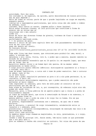CONTRATO.TXT
autoridade. Falo dos usos,
dos costumes e, em especial, da opinião, parte desconhecida de nossos políticos,
mas da qual depende o
êxito de todas as outras; parte de que o grande legislador se ocupa em segredo,
enquanto parece
limitar-se a regulamentos particulares, que outra coisa não são senão o cimbre
da abóbada, cujos
costumes, mais lentos no nascer, compõem enfim a chave imutável.
Entre essas diversas classes, as leis políticas que constituem a forma do
governo são as únicas que se
relacionam com o meu assunto
LIVRO III
Antes de falar das diversas formas de governo, tratemos de fixar o sentido exato
desta palavra, não
perfeitamente explicado ainda.
I -- Do governo em geral.
Advirto o leitor de que este capítulo deve ser lido pausadamente; desconheço a
arte de ser claro para
quem não deseje ser atento.
Do Contrato Social
file:///C|/site/livros_gratis/contrato_social.htm (27 of 72) [4/1/2002 14:09:39]
#
Toda ação livre tem duas causas, que concorrem para produzi-la: uma, moral, a
saber, a vontade que
determina o ato; outra, física, isto é, o poder que a executa. Quando caminho na
direção de um objeto,
faz-se primeiramente necessário que eu lá queira ir; em segundo lugar, que meus
pés me levem. Que um
paralítico deseje correr e um homem ágil não queira, dá na mesma: ambos
permanecerão no mesmo sítio.
O corpo político possui móbiles idênticos: distinguem-se igualmente aí a força e
a vontade, esta sob o
nome de poder legislativo, a outra sob o nome de poder executivo. Sem o concurso
de ambas, nada se faz
ou se deve fazer.
Vimos que o poder legislativo pertence ao povo e só a ele pode pertencer. E, ao
contrário, é fácil ver
pelos princípios anteriormente expostos, que o poder executivo não pode
pertencer ao maior número
como legislador ou soberano, pelo fato de este poder só consistir em atos
particulares que não são de
modo algum da jurisdição da lei, e, por conseguinte, do soberano cujos atos não
podem ser senão leis.
Necessita, pois, a força pública de um agente próprio que a reuna e a ponha em
funcionamento segundo
os rumos da vontade geral, que sirva à comunicação do Estado e do soberano, e
faça de alguma forma na
pessoa pública o que a união da alma e do corpo faz no homem. Eis em que
consiste no Estado a razão
do governo, enganosamente confundida com o soberano, da qual não é senão
ministra.
Que é, portanto, o governo? Um corpo intermediário, estabelecido entre os
vassalos e o soberano, para
possibilitar a recíproca correspondência, encarregado da execução das leis e da
manutenção da liberdade,
tanto civil como política.
Os membros desse corpo chamam-se magistrados, ou reis, governadores, e o corpo,
em seu conjunto,
recebe o nome de príncipe (16). Assim sendo, têm muita razão os que pretendem
que o ato pelo qual o
povo se submete a chefes não constitui um contrato. Tal coisa não passa de uma
                                   Página 32
 