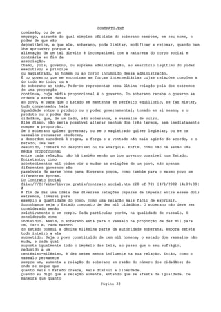 CONTRATO.TXT
comissão, ou de um
emprego, através do qual simples oficiais do soberano exercem, em seu nome, o
poder de que são
depositários, e que ele, soberano, pode limitar, modificar e retomar, quando bem
lhe aprouver; porque a
alienação de um tal direito é incompatível com a natureza do corpo social e
contrária ao fim da
associação.
Chamo, pois, governo, ou suprema administração, ao exercício legítimo do poder
executivo; e príncipe
ou magistrado, ao homem ou ao corpo incumbido dessa administração.
É no governo que se encontram as forças intermediárias cujas relações compõem a
do todo ao todo, ou a
do soberano ao todo. Pode-se representar essa última relação pela dos extremos
de uma proporção
contínua, cuja média proporcional é o governo. Do soberano recebe o governo as
ordens a serem dadas
ao povo, e para que o Estado se mantenha em perfeito equilíbrio, se faz mister,
tudo compensado, haja
igualdade entre o produto ou o poder governamental, tomado em si mesmo, e o
produto ou o poder dos
cidadãos, que, de um lado, são soberanos, e vassalos de outro.
Além disso, não seria possível alterar nenhum dos três termos, sem imediatamente
romper a proporção.
Se o soberano quiser governar, ou se o magistrado quiser legislar, ou se os
vassalos recusarem obedecer,
a desordem sucederá à regra, a força e a vontade não mais agirão de acordo, e o
Estado, uma vez
desunido, tombará no despotismo ou na anarquia. Enfim, como não há senão uma
média proporcional
entre cada relação, não há também senão um bom governo possível num Estado.
Entretanto, como
acontecimentos mil podem vir a mudar as relações de um povo, não apenas
diferentes governos são
passíveis de serem bons para diversos povos, como também para o mesmo povo em
diferentes épocas.
Do Contrato Social
file:///C|/site/livros_gratis/contrato_social.htm (28 of 72) [4/1/2002 14:09:39]
#
A fim de dar uma idéia das diversas relações capazes de imperar entre esses dois
extremos, tomarei para
exemplo a quantidade do povo, como uma relação mais fácil de exprimir.
Suponhamos seja o Estado composto de dez mil cidadãos. O soberano não deve ser
considerado senão
coletivamente e em corpo. Cada partícula; porém, na qualidade de vassalo, é
considerado como
indivíduo. Assim, o soberano está para o vassalo na proporção de dez mil para
um, isto é, cada membro
do Estado possuí a décima milésima parte da autoridade soberana, embora esteja
todo inteiro a ela
submetido. Seja o povo constituído de cem mil homens, o estado dos vassalos não
muda, e cada qual
suporta igualmente todo o império das leis, ao passo que o seu sufrágio,
reduzido a um
centésimo-milésimo, é dez vezes menos influente na sua relação. Então, como o
vassalo permanece
sempre um, aumenta a relação do soberano em razão do número dos cidadãos; de
onde se segue que
quanto mais o Estado cresce, mais diminui a liberdade.
Quando eu digo que a relação aumenta, entendo que se afasta da igualdade. De
maneira que quanto
                                   Página 33
 