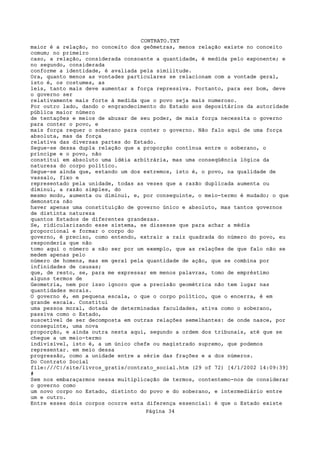 CONTRATO.TXT
maior é a relação, no conceito dos geômetras, menos relação existe no conceito
comum; no primeiro
caso, a relação, considerada consoante a quantidade, é medida pelo exponente; e
no segundo, considerada
conforme a identidade, é avaliada pela similitude.
Ora, quanto menos as vontades particulares se relacionam com a vontade geral,
isto é, os costumes, as
leis, tanto mais deve aumentar a força repressiva. Portanto, para ser bom, deve
o governo ser
relativamente mais forte à medida que o povo seja mais numeroso.
Por outro lado, dando o engrandecimento do Estado aos depositários da autoridade
pública maior número
de tentações e meios de abusar de seu poder, de mais força necessita o governo
para conter o povo, e
mais força requer o soberano para conter o governo. Não falo aqui de uma força
absoluta, mas da força
relativa das diversas partes do Estado.
Segue-se dessa dupla relação que a proporção contínua entre o soberano, o
príncipe e o povo, não
constitui em absoluto uma idéia arbitrária, mas uma conseqüência lógica da
natureza do corpo político.
Segue-se ainda que, estando um dos extremos, isto é, o povo, na qualidade de
vassalo, fixo e
representado pela unidade, todas as vezes que a razão duplicada aumenta ou
diminui, a razão simples, do
mesmo modo, aumenta ou diminui, e, por conseguinte, o meio-termo é mudado; o que
demonstra não
haver apenas uma constituição de governo único e absoluto, mas tantos governos
de distinta natureza
quantos Estados de diferentes grandezas.
Se, ridicularizando esse sistema, se dissesse que para achar a média
proporcional e formar o corpo do
governo, é preciso, como entendo, extrair a raiz quadrada do número do povo, eu
responderia que não
tomo aqui o número a não ser por um exemplo, que as relações de que falo não se
medem apenas pelo
número de homens, mas em geral pela quantidade de ação, que se combina por
infinidades de causas;
que, de resto, se, para me expressar em menos palavras, tomo de empréstimo
alguns termos de
Geometria, nem por isso ignoro que a precisão geométrica não tem lugar nas
quantidades morais.
O governo é, em pequena escala, o que o corpo político, que o encerra, é em
grande escala. Constitui
uma pessoa moral, dotada de determinadas faculdades, ativa como o soberano,
passiva como o Estado,
suscetível de ser decomposta em outras relações semelhantes: de onde nasce, por
conseguinte, uma nova
proporção, e ainda outra nesta aqui, segundo a ordem dos tribunais, até que se
chegue a um meio-termo
indivisível, isto é, a um único chefe ou magistrado supremo, que podemos
representar. em meio dessa
progressão, como a unidade entre a série das frações e a dos números.
Do Contrato Social
file:///C|/site/livros_gratis/contrato_social.htm (29 of 72) [4/1/2002 14:09:39]
#
Sem nos embaraçarmos nessa multiplicação de termos, contentemo-nos de considerar
o governo como
um novo corpo no Estado, distinto do povo e do soberano, e intermediário entre
um e outro.
Entre esses dois corpos ocorre esta diferença essencial: é que o Estado existe
                                   Página 34
 
