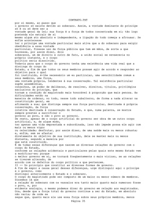 CONTRATO.TXT
por si mesmo, ao passo que
o governo só existe devido ao soberano. Assim, a vontade dominante do príncipe
só é ou só deve ser a
vontade geral da lei; sua força é a força de todos concentrada em si; tão logo
pretenda ele extrair de si
mesmo algum ato absoluto e independente, a ligação do todo começa a afrouxar. Se
enfim acontecesse
ter o príncipe uma vontade particular mais ativa que a do soberano para exigir
obediência a essa vontade
particular, fizesse uso da força pública que tem em mãos, de sorte a que
houvesse, por assim dizer, dois
soberanos, um de direito e outro de fato, a união social se esvaeceria no
próprio instante, e o corpo
político seria dissolvido.
Todavia para que o corpo do governo tenha uma existência uma vida real que a
distinga do corpo do
Estado, a fim de que todos os seus membros possam agir de acordo e responder ao
objetivo para o qual
foi instituído, é-lhe necessário um eu particular, uma sensibilidade comum a
seus membros, uma força,
uma vontade própria, tendentes à sua conservação. Tal existência particular
supõe assembléias,
conselhos, um poder de deliberar, de resolver, direitos, títulos, privilégios
exclusivos do príncipe, que
tornam a condição do magistrado mais honorável à proporção que mais penosa. As
dificuldades estão na
maneira de ordenar, no todo, nesse todo subalterno, de forma a nada alterar na
constituição geral, em
afirmando a sua; que distinga sempre sua força particular, destinada à própria
conservação, da força
coletiva destinada à conservação do Estado, e que, numa palavra, se mostre
sempre prestes a sacrificar o
governo ao povo, e não o povo ao governo.
De resto, apesar de o corpo artificial do governo ser obra de um outro corpo
artificial, e, de algum modo,
ter apenas uma vida emprestada e subordinada, isso não impede possa ele agir com
mais ou menos vigor
ou celeridade; desfrutar, por assim dizer, de uma saúde mais ou menos robusta;
e, enfim, sem se afastar
diretamente do objetivo de sua instituição, dele se manter mais ou menos
distante, segundo a maneira por
que está constituído.
É de todas essas diferenças que nascem as diversas relações do governo com o
corpo do Estado,
conforme as relações acidentais e particulares pelas quais este mesmo Estado vem
a modificar-se; porque
o melhor governo em si, se tornará freqüentemente o mais vicioso, se as relações
se tiverem alterado, de
acordo com os defeitos do corpo político a que pertencem.
II -- Do princípio que constitui as diversas formas de governo.
A fim de expor a causa geral dessas diferenças, urge distinguir aqui o príncipe
e o governo, como
distingui anteriormente o Estado e o soberano.
O corpo do magistrado pode ser composto de um maior ou menor número de membros.
Dissemos já que
a relação do soberano com os vassalos era tanto maior quanto mais numeroso fosse
o povo, e, por
evidente analogia, o mesmo podemos dizer do governo em relação aos magistrados.
Ora, desde que a força total do governo continue a ser do Estado, em absoluto
não varia; de onde se
segue que, quanto mais ele use essa força sobre seus próprios membros, menos
                                   Página 35
 