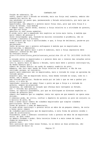CONTRATO.TXT
função de soberania. De
resto, quanto mais o Estado se estende, mais sua força real aumenta, embora não
aumente por motivo de
sua extensão; ao passo que, permanecendo o Estado estacionário, por mais que se
multipliquem os
magistrados, não adquire o governo maior força real, pois que esta força é a
força do Estado, cuja medida
é sempre igual. Assim sendo, diminui a força relativa ou a atividade do governo,
sem que sua força
absoluta ou real possa aumentar.
É ainda certo que a expedição dos negócios se torna mais lenta, à medida que
maior número de pessoas é
disso encarregada; que, fazendo-se maiores concessões à prudência, não se
concede o bastante à fortuna,
e se permite que fuja a oportunidade; e que, à força de deliberar, perde-se por
vezes o fruto da
deliberação.
Venho de provar que o governo enfraquece à medida que os magistrados se
multiplicam, e demonstrei
mais acima que quanto mais o povo é numeroso, mais a força repressiva deve
aumentar: infere-se daí que
Do Contrato Social
file:///C|/site/livros_gratis/contrato_social.htm (31 of 72) [4/1/2002 14:09:39]
#
a relação entre os magistrados e o governo deve ser o inverso das relações entre
os vassalos e o soberano,
isto é, quanto mais se amplia o Estado, tanto mais deve o governo restringir-se,
da mesma maneira que o
número de chefes diminui em razão do aumento numérico do povo.
Ademais, não falo aqui senão da força relativa do governo, e não de sua
retitude; porque, ao contrário,
quanto mais numerosos são os magistrados, mais a vontade do corpo se aproxima da
vontade geral;
enquanto que, sob um magistrado único, essa mesma vontade do corpo, como eu o
disse, não é senão
uma vontade particular. Perde-se assim por um lado o que se vem a ganhar por
outro, e a arte do
legislador consiste em saber fixar o ponto em que a força e a vontade do
governo, sempre em proporção
recíproca, se combinem na relação que ofereça mais vantagens ao Estado.
III -- Divisão dos governos.
Vimos, no capítulo precedente, por que se distinguem as diversas espécies ou
formas de governos pelo
número dos membros que os compõem; resta ver agora em que momento se opera essa
divisão.
O soberano pode, de início, confiar o depósito do governo ao povo em conjunto ou
à maioria do povo, de
modo a haver maior número de cidadãos magistrados que simples cidadãos
particulares. Dá-se a essa
forma de governo o nome de democracia.
Ou pode então restringir o governo entre as mãos de um pequeno número, de sorte
a haver maior número
de cidadãos particulares que de magistrados, e esta forma de governo recebe o
nome de aristocracia.
Finalmente, pode o soberano concentrar todo o governo em mãos de um magistrado
único, do qual todos
os demais recebem o poder. Esta terceira forma é a mais comum de todas, e
chama-se monarquia, ou
governo real.
Devo assinalar que todas essas formas, ou ao menos as duas primeiras, são
suscetíveis de maior ou
                                   Página 37
 