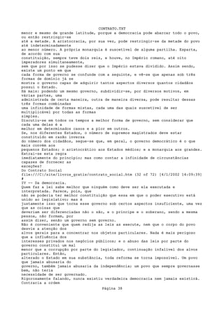 CONTRATO.TXT
menor e mesmo de grande latitude, porque a democracia pode abarcar todo o povo,
ou então restringir-se
até a metade. A aristocracia, por sua vez, pode restringir-se da metade do povo
até indeterminadamente
ao menor número. A própria monarquia é suscetível de alguma partilha. Esparta,
de acordo com sua
constituição, sempre teve dois reis, e houve, no Império romano, até oito
imperadores simultaneamente,
sem que por isso se pudesse dizer que o Império estava dividido. Assim sendo,
existe um ponto em que
cada forma de governo se confunde com a seguinte, e vê-se que apenas sob três
formas de domínio já se
mostra o governo capaz de adquirir tantos aspectos diversos quantos cidadãos
possui o Estado.
Há mais: podendo um mesmo governo, subdividir-se, por diversos motivos, em
várias partes, uma
administrada de certa maneira, outra de maneira diversa, pode resultar dessas
três formas combinadas
uma infinidade de formas mistas, cada uma das quais suscetível de ser
multiplicável por todas as formas
simples.
Discutiu-se em todos os tempos a melhor forma de governo, sem considerar que
cada uma delas é a
melhor em determinados casos e a pior em outros.
Se, nos diferentes Estados, o número de supremos magistrados deve estar
constituído em razão inversa
do número dos cidadãos, segue-se que, em geral, o governo democrático é o que
mais convém aos
pequenos Estados; o aristocrático aos Estados médios; e a monarquia aos grandes.
Extrai-se esta regra
imediatamente do princípio; mas como contar a infinidade de circunstâncias
capazes de fornecer as
exceções?
Do Contrato Social
file:///C|/site/livros_gratis/contrato_social.htm (32 of 72) [4/1/2002 14:09:39]
#
IV -- Da democracia.
Quem faz a lei sabe melhor que ninguém como deve ser ela executada e
interpretada. Parece, pois, que
não se poderia ter melhor constituição que essa em que o poder executivo está
unido ao legislativo; mas é
justamente isso que torna esse governo sob certos aspectos insuficiente, uma vez
que as coisas que
deveriam ser diferenciadas não o são, e o príncipe e o soberano, sendo a mesma
pessoa, não formam, por
assim dizer, senão um governo sem governo.
Não é conveniente que quem redija as leis as execute, nem que o corpo do povo
desvie a atenção dos
alvos gerais para a concentrar nos objetos particulares. Nada é mais perigoso
que a influência dos
interesses privados nos negócios públicos; e o abuso das leis por parte do
governo constitui um mal
menor que a corrupção por parte do legislador, continuação infalível dos alvos
particulares. Então,
alterado o Estado em sua substância, toda reforma se torna impossível. Um povo
que jamais abusaria do
governo, também jamais abusaria da independência; um povo que sempre governasse
bem, não teria
necessidade de ser governado.
Rigorosamente falando, nunca existiu verdadeira democracia nem jamais existirá.
Contraria a ordem
                                   Página 38
 