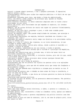 CONTRATO.TXT
natural o grande número governar, e ser o pequeno governado. É impossível
admitir esteja o povo
incessantemente reunido para cuidar dos negócios públicos; e é fácil de ver que
não poderia ele
estabelecer comissões para isso, sem mudar a forma da administração.
Creio, com efeito, poder assentar em princípio que, quando as funções
governamentais são partilhadas
entre diversos tribunais, os menos numerosos adquirem cedo ou tarde a maior
autoridade, se por outro
motivo não fosse, pela facilidade com que expedem os negócios, ali levados
naturalmente.
Ademais, que de coisas difíceis de reunir não supõe tal governo? Primeiramente,
um Estado bastante
pequeno, em que seja fácil congregar o povo, e onde cada cidadão possa
facilmente conhecer todos os
outros; em segundo lugar, uma grande simplicidade de costumes, que antecipe a
multidão de negócios e
as discussões espinhosas; em seguida, bastante igualdade nas classes e nas
riquezas, sem o que a
igualdade não poderia subsistir muito tempo nos direitos e na autoridade; enfim,
pouco ou nenhum luxo;
porque ou o luxo é o efeito das riquezas, ou as torna necessárias, já que
corrompe ao mesmo tempo ricos
e pobres, uns pela posse, outros pela cobiça, vende a pátria à lassidão e à
vaidade, e afasta do Estado
todos os cidadãos, submetendo-os uns aos outros, e todos à opinião.
Eis por que um célebre autor afirmou que a virtude é o princípio da República,
pois todas essas
condições não subsistiriam sem a virtude; mas, à falta de haver feito as
distinções necessárias, faltou por
vezes a este belo talento precisão, e inclusive clareza, pois não viu que, sendo
a autoridade soberana em
toda parte a mesma, o mesmo princípio deve nortear qualquer Estado bem
constituído, mais ou menos, é
certo, de acordo com a forma de governo.
Acrescentemos que não há governo tão sujeito às guerras civis e às agitações
intestinas como o
democrático ou popular, pois que não há nenhum outro que tenda tão freqüente e
continuamente a mudar
de forma, nem que demande mais vigilância e coragem para se manter na sua. É
sobretudo nessa
constituição de governo que o cidadão se deve armar de força e constância, e
dizer em cada dia de sua
vida, no fundo do coração, o que dizia um virtuoso palatino na dieta da Polônia:
Malo periculosam
libertatem quam quietum servitium.
Se houvesse um povo de deuses, ele se governaria democraticamente. Tão perfeito
governo não convém
Do Contrato Social
file:///C|/site/livros_gratis/contrato_social.htm (33 of 72) [4/1/2002 14:09:39]
#
aos homens.
V -- Da aristocracia.
Temos aqui duas pessoas morais distintas, a saber, o governo e o soberano, e,
por conseguinte, duas
vontades gerais: uma, concernente a todos os cidadãos; outra, apenas aos membros
da administração.
Assim sendo, embora possa o governo regulamentar sua polícia interior como bem
lhe aprouver, só
poderá falar ao povo em nome do soberano, isto é, em nome do próprio povo, coisa
que jamais se deve
                                   Página 39
 