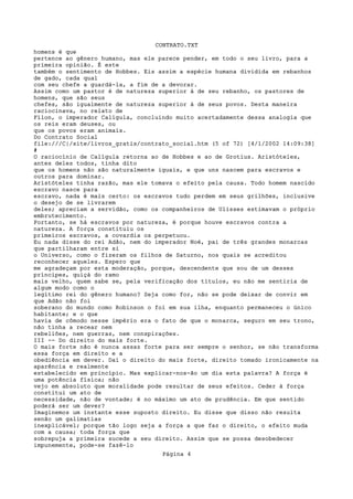 CONTRATO.TXT
homens é que
pertence ao gênero humano, mas ele parece pender, em todo o seu livro, para a
primeira opinião. É este
também o sentimento de Hobbes. Eis assim a espécie humana dividida em rebanhos
de gado, cada qual
com seu chefe a guardá-la, a fim de a devorar.
Assim como um pastor é de natureza superior à de seu rebanho, os pastores de
homens, que são seus
chefes, são igualmente de natureza superior à de seus povos. Desta maneira
raciocinava, no relato de
Fílon, o imperador Calígula, concluindo muito acertadamente dessa analogia que
os reis eram deuses, ou
que os povos eram animais.
Do Contrato Social
file:///C|/site/livros_gratis/contrato_social.htm (5 of 72) [4/1/2002 14:09:38]
#
O raciocínio de Calígula retorna ao de Hobbes e ao de Grotius. Aristóteles,
antes deles todos, tinha dito
que os homens não são naturalmente iguais, e que uns nascem para escravos e
outros para dominar.
Aristóteles tinha razão, mas ele tomava o efeito pela causa. Todo homem nascido
escravo nasce para
escravo, nada é mais certo: os escravos tudo perdem em seus grilhões, inclusive
o desejo de se livrarem
deles; apreciam a servidão, como os companheiros de Ulisses estimavam o próprio
embrutecimento.
Portanto, se há escravos por natureza, é porque houve escravos contra a
natureza. A força constituiu os
primeiros escravos, a covardia os perpetuou.
Eu nada disse do rei Adão, nem do imperador Noé, pai de três grandes monarcas
que partilharam entre si
o Universo, como o fizeram os filhos de Saturno, nos quais se acreditou
reconhecer aqueles. Espero que
me agradeçam por esta moderação, porque, descendente que sou de um desses
príncipes, quiçá do ramo
mais velho, quem sabe se, pela verificação dos títulos, eu não me sentiria de
algum modo como o
legítimo rei do gênero humano? Seja como for, não se pode deixar de convir em
que Adão não foi
soberano do mundo como Robinson o foi em sua ilha, enquanto permaneceu o único
habitante; e o que
havia de cômodo nesse império era o fato de que o monarca, seguro em seu trono,
não tinha a recear nem
rebeliões, nem guerras, nem conspirações.
III -- Do direito do mais forte.
O mais forte não é nunca assaz forte para ser sempre o senhor, se não transforma
essa força em direito e a
obediência em dever. Daí o direito do mais forte, direito tomado ironicamente na
aparência e realmente
estabelecido em princípio. Mas explicar-nos-ão um dia esta palavra? A força é
uma potência física; não
vejo em absoluto que moralidade pode resultar de seus efeitos. Ceder à força
constitui um ato de
necessidade, não de vontade; é no máximo um ato de prudência. Em que sentido
poderá ser um dever?
Imaginemos um instante esse suposto direito. Eu disse que disso não resulta
senão um galimatias
inexplicável; porque tão logo seja a força a que faz o direito, o efeito muda
com a causa; toda força que
sobrepuja a primeira sucede a seu direito. Assim que se possa desobedecer
impunemente, pode-se fazê-lo
                                    Página 4
 