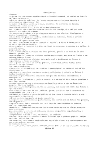 CONTRATO.TXT
esquecer.
As primeiras sociedades governaram-se aristocraticamente. Os chefes de família
deliberavam entre si
sobre os negócios públicos. Os jovens cediam sem dificuldade perante a
autoridade da experiência. Daí
os nomes de padres, anciãos, senado, gerontes. Os selvagens da América
setentrional ainda assim se
governam em nossos dias, e são muito bem governados.
Mas, à medida que a desigualdade de instituição sobrepujou a desigualdade
natural, a riqueza ou o poder
foi preferido à idade, e a aristocracia passa a ser eletiva. Finalmente, o
poder, transmitido juntamente
com os bens dos pais aos filhos, enobrecendo as famílias, torna o governo
hereditário, e viram-se então
senadores de apenas vinte anos.
Há, pois, três espécies de aristocracia: natural, eletiva e hereditária. A
primeira não convém senão a
povos simples; a terceira é o pior de todos os governos; a segunda é a melhor: é
a aristocracia
propriamente dita.
Afora a vantagem da distinção dos dois poderes, possui a da escolha de seus
membros; porque, no
governo popular, todos os cidadãos nascem magistrados, mas este os limita a um
pequeno número, o qual
é escolhido através de eleição, meio pelo qual a probidade, as luzes, a
experiência, e todas as demais
razões preferenciais e de estima pública, constituem outras tantas novas
garantias de que seremos
sabiamente governados.
Além disso, as assembléias se fazem mais comodamente, os negócios são melhor
discutidos, o
expediente é executado com maior ordem e diligência; o crédito do Estado é
melhor garantido no
estrangeiro por veneráveis senadores que por uma multidão desconhecida e
menosprezada.
Numa palavra, a ordem mais justa e natural é a em que os mais sábios governem a
multidão, quando
estamos seguros de que a governarão em benefício dela, e não em benefício
próprio. Não é de nenhum
modo necessário multiplicar em vão as alçadas, nem fazer com vinte mil homens o
que cem homens
escolhidos fazem ainda melhor. Deve-se, porém, assinalar que o interesse do
corpo começa aqui a dirigir
com menos eficiência a força do público no que tange à vontade geral, e que
outro declive inevitável
subtrai às leis uma parte do poder executivo.
A respeito das conveniências particulares, não convém nem um Estado tão pequeno,
nem um povo tão
simples e reto, que a execução das leis resulte imediatamente da vontade
pública, como numa boa
democracia. Também não convém uma tão grande nação em que os chefes esparsos
para a governar
possam decidir à revelia do soberano, em seus respectivos departamentos, e
começar por se tornarem
independentes e virem a ser, em seguida, os senhores.
Contudo, se exige a aristocracia menos virtudes que o governo popular, requer,
em troca, outras que lhe
são próprias, tais como a moderação por parte dos ricos, e o contentamento por
parte dos pobres; porque,
Do Contrato Social
file:///C|/site/livros_gratis/contrato_social.htm (34 of 72) [4/1/2002 14:09:39]
                                   Página 40
 