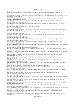 CONTRATO.TXT
#
parece, uma rigorosa igualdade estaria aí deslocada: nem mesmo Esparta a
observou.
De resto, se esta forma de governo comporta certa desigualdade de riqueza, isto
acontece para que em
geral a administração dos negócios públicos seja confiada aos que vem dela
cuidar, empregando todo o
seu tempo, e não como pretende Aristóteles, por serem os ricos sempre os
preferidos. Ao contrário, é
conveniente que uma escolha oposta ensine por vezes ao povo que há, no mérito
dos homens, razões de
preferência mais importantes que a riqueza.
VI -- Da monarquia.
Até aqui, consideramos o príncipe como uma pessoa moral e coletiva, unida pela
força das leis, e
depositária no Estado do poder executivo. Temos agora a considerar este poder
reunido em mãos de uma
pessoa natural, de um homem real, único investido do direito de dele dispor
segundo as leis. É o que se
chama um monarca ou um rei.
Ao contrário das outras administrações, em que um ser coletivo representa um
indivíduo, nesta aqui é um
indivíduo que representa um ser coletivo; desse modo, a unidade moral que
constitui o príncipe é
simultaneamente uma unidade física, na qual todas as faculdades que a lei reuniu
na outra, com tantos
esforços, se achem naturalmente reunidas.
Assim, a vontade do povo, e a vontade do príncipe, e a força pública do Estado,
e a força particular do
governo, tudo enfim responde ao mesmo móbil; todas as molas da máquina estão na
mesma mão, tudo
caminha para o mesmo objetivo: não há movimentos adversos que se destruam
mutuamente, e não se
pode imaginar nenhuma espécie de constituição em que um esforço menor produza
uma ação mais
considerável. Arquimedes, tranqüilamente sentado na praia, sirgando sem
dificuldade um grande navio,
representa a meu ver um hábil monarca, a dirigir de seu gabinete seus vastos
Estados, e a fazer com que
tudo se mova dando a impressão de que permanece imóvel.
Mas se governo não há mais rigoroso que este, também outro não há em que a
vontade particular seja
mais respeitada e mais facilmente domine as outras: tudo caminha para o mesmo
objetivo, é verdade,
mas esse objetivo não é o da felicidade pública; e a própria força da
administração gira sem cessar em
prejuízo do Estado.
Os reis desejam ser absolutos, e de longe lhes bradamos que a melhor maneira de
o serem consiste em se
fazerem amar por seus povos. Esta máxima é muito bela e verdadeira em certo
sentido. Infelizmente,
sempre rirão disso nas cortes. O poder oriundo do amor dos povos é sem dúvida o
maior, mas precário e
condicional; os príncipes jamais se contentarão com ele. Os melhores reis
desejam ser malvados, quando
lhes apetece, sem cessarem de ser os senhores. Por mais que se esforce um orador
político em adverti-los
de que a força do povo é a sua própria e de que seu maior interesse deve
consistir em que o povo seja
florescente, numeroso, temível, eles sabem perfeitamente que tal coisa não é
verdade.
                                   Página 41
 