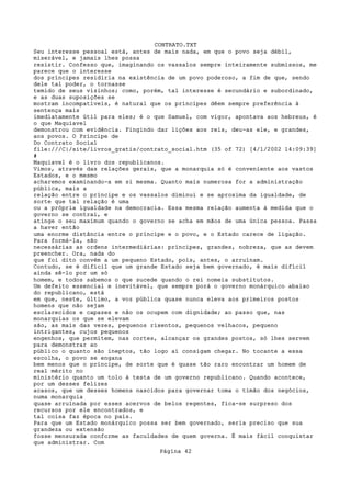 CONTRATO.TXT
Seu interesse pessoal está, antes de mais nada, em que o povo seja débil,
miserável, e jamais lhes possa
resistir. Confesso que, imaginando os vassalos sempre inteiramente submissos, me
parece que o interesse
dos príncipes residiria na existência de um povo poderoso, a fim de que, sendo
dele tal poder, o tornasse
temido de seus vizinhos; como, porém, tal interesse é secundário e subordinado,
e as duas suposições se
mostram incompatíveis, é natural que os príncipes dêem sempre preferência à
sentença mais
imediatamente útil para eles; é o que Samuel, com vigor, apontava aos hebreus, é
o que Maquiavel
demonstrou com evidência. Fingindo dar lições aos reis, deu-as ele, e grandes,
aos povos. O Príncipe de
Do Contrato Social
file:///C|/site/livros_gratis/contrato_social.htm (35 of 72) [4/1/2002 14:09:39]
#
Maquiavel é o livro dos republicanos.
Vimos, através das relações gerais, que a monarquia só é conveniente aos vastos
Estados, e o mesmo
acharemos examinando-a em si mesma. Quanto mais numerosa for a administração
pública, mais a
relação entre o príncipe e os vassalos diminui e se aproxima da igualdade, de
sorte que tal relação é uma
ou a própria igualdade na democracia. Essa mesma relação aumenta à medida que o
governo se contrai, e
atinge o seu maximum quando o governo se acha em mãos de uma única pessoa. Passa
a haver então
uma enorme distância entre o príncipe e o povo, e o Estado carece de ligação.
Para formá-la, são
necessárias as ordens intermediárias: príncipes, grandes, nobreza, que as devem
preencher. Ora, nada do
que foi dito convém a um pequeno Estado, pois, antes, o arruínam.
Contudo, se é difícil que um grande Estado seja bem governado, é mais difícil
ainda sê-lo por um só
homem, e todos sabemos o que sucede quando o rei nomeia substitutos.
Um defeito essencial e inevitável, que sempre porá o governo monárquico abaixo
do republicano, está
em que, neste, último, a voz pública quase nunca eleva aos primeiros postos
homens que não sejam
esclarecidos e capazes e não os ocupem com dignidade; ao passo que, nas
monarquias os que se elevam
são, as mais das vezes, pequenos rixentos, pequenos velhacos, pequeno
intrigantes, cujos pequenos
engenhos, que permitem, nas cortes, alcançar os grandes postos, só lhes servem
para demonstrar ao
público o quanto são ineptos, tão logo aí consigam chegar. No tocante a essa
escolha, o povo se engana
bem menos que o príncipe, de sorte que é quase tão raro encontrar um homem de
real mérito no
ministério quanto um tolo à testa de um governo republicano. Quando acontece,
por um desses felizes
acasos, que um desses homens nascidos para governar toma o timão dos negócios,
numa monarquia
quase arruinada por esses acervos de belos regentes, fica-se surpreso dos
recursos por ele encontrados, e
tal coisa faz época no país.
Para que um Estado monárquico possa ser bem governado, seria preciso que sua
grandeza ou extensão
fosse mensurada conforme as faculdades de quem governa. É mais fácil conquistar
que administrar. Com
                                   Página 42
 