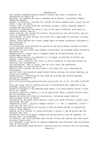 CONTRATO.TXT
uma alavanca adequada pode-se abalar o mundo; mas, para o sustentar, são
necessários os ombros de
Hércules. Por pequena que seja a grandeza de um Estado, o príncipe é sempre
demasiado pequeno.
Quando, ao contrário, acontece de o Estado ser muito pequeno para o porte de seu
chefe, o que, de resto,
é muito raro, é ainda assim mal governado, porque o chefe, seguindo sempre a
grandeza de seus alvos,
esquece os interesses dos povos, e não os faz menos infelizes, pelo abuso do
excessivo talento, que um
chefe limitado, por carecer de talento. Seria preciso, por assim dizer, que um
reino se expandisse ou se
restringisse, em cada reinado, de acordo com a capacidade do príncipe; ao passo
que os dotes de um
senado, tendo medidas mais fixas, podem impor ao Estado constantes limitações e
não prejudicar a
administração.
O inconveniente mais sensível do governo de uma única pessoa consiste na falta
dessa sucessão contínua,
que forma nos dois outros uma ligação ininterrupta. As eleições abrem intervalos
perigosos; são
tempestuosos; e a menos que os cidadãos sejam de um desinteresse, de uma
integridade acima dos
méritos desse governo, as disputas e a corrupção se misturam. É difícil que
aquele, a quem o Estado foi
vendido, não o venda por seu turno, e não se indenize, à custa dos fracos, do
dinheiro, que os poderosos
lhe extorquiram. Cedo ou tarde, tudo se torna venal sob semelhante
administração, e a paz de que se
desfruta sob o governo dos reis passa a ser então pior que a desordem dos
interregnos.
Que foi feito para prevenir esses males? Fez-se com que, em certas famílias, as
coroas se tornassem
hereditárias, e estabeleceu-se uma ordem de sucessão que previne qualquer
disputa em conseqüência da
Do Contrato Social
file:///C|/site/livros_gratis/contrato_social.htm (36 of 72) [4/1/2002 14:09:39]
#
morte dos reis; isto é, substituindo-se o inconveniente das regências ao das
eleições, preferiu-se uma
aparência tranqüila a uma administração sábia, e se achou melhor correr o risco
de ter por chefes
crianças, monstros e imbecis, a ter de questionar sobre a escolha de bons reis.
Não se considerou que,
expondo-se assim aos riscos da alternativa, colocam-se quase todas as
oportunidades contra si mesmo.
Tratava-se de uma idéia muito sensata, igual à do jovem Dionísio, a quem o pai,
reprovando uma ação
vergonhosa, disse: ``Dei-te o exemplo disso?'' -- ``Ah! -- respondeu o filho --
vosso pai não era rei!''
Tudo concorre para privar de justiça e razão um homem elevado ao comando dos
outros. Cansa demais,
segundo se diz, ensinar os jovens príncipes a reinar, e não me parece que tal
educação lhes seja
proveitosa. Far-se-ia melhor começar por ensinar-lhes a arte de obedecer. Os
maiores reis, já celebrados
na História, não foram educados para reinar. É esta uma ciência que tanto menos
se possui quanto mais
se a aprendeu, e que melhor se adquire obedecendo que dirigindo. Nam utilissimus
idem ac brevissimus
bonarum malarumque rerum delectus, cogitare quid aut nolueris sub alio principe,
                                   Página 43
 