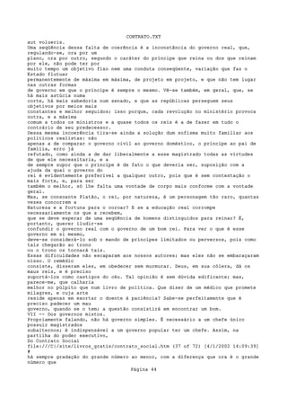 CONTRATO.TXT
aut volueris.
Uma seqüência dessa falta de coerência é a inconstância do governo real, que,
regulando-se, ora por um
plano, ora por outro, segundo o caráter do príncipe que reina ou dos que reinam
por ele, não pode ter por
muito tempo um objetivo fixo nem uma conduta conseqüente, variação que faz o
Estado flutuar
permanentemente de máxima em máxima, de projeto em projeto, e que não tem lugar
nas outras formas
de governo em que o príncipe é sempre o mesmo. Vê-se também, em geral, que, se
há mais astúcia numa
corte, há mais sabedoria num senado, e que as repúblicas perseguem seus
objetivos por meios mais
constantes e melhor seguidos; isso porque, cada revolução no ministério provoca
outra, e a máxima
comum a todos os ministros e a quase todos os reis é a de fazer em tudo o
contrário de seu predecessor.
Dessa mesma incoerência tira-se ainda a solução dum sofisma muito familiar aos
políticos realistas: não
apenas a de comparar o governo civil ao governo doméstico, o príncipe ao pai de
família, erro já
refutado, como ainda a de dar liberalmente a esse magistrado todas as virtudes
de que ele necessitaria, e a
de sempre supor que o príncipe é de fato o que deveria ser, suposição com a
ajuda da qual o governo do
rei é evidentemente preferível a qualquer outro, pois que é sem contestação o
mais forte, e, para ser
também o melhor, só lhe falta uma vontade de corpo mais conforme com a vontade
geral.
Mas, se consoante Platão, o rei, por natureza, é um personagem tão raro, quantas
vezes concorrem a
Natureza e a fortuna para o coroar? E se a educação real corrompe
necessariamente os que a recebem,
que se deve esperar de uma seqüência de homens distinguidos para reinar? É,
portanto, querer iludir-se
confundir o governo real com o governo de um bom rei. Para ver o que é esse
governo em si mesmo,
deve-se considerá-lo sob o mando de príncipes limitados ou perversos, pois como
tais chegarão ao trono
ou o trono os tornará tais.
Essas dificuldades não escaparam aos nossos autores; mas eles não se embaraçaram
nisso. O remédio
consiste, disseram eles, em obedecer sem murmurar. Deus, em sua cólera, dá os
maus reis, e é preciso
suportá-los como castigos do céu. Tal opinião é sem dúvida edificante; mas,
parece-me, que calharia
melhor no púlpito que num livro de política. Que dizer de um médico que promete
milagres, e cuja arte
reside apenas em exortar o doente à paciência? Sabe-se perfeitamente que é
preciso padecer um mau
governo, quando se o tem; a questão consistirá em encontrar um bom.
VII -- Dos governos mistos.
Propriamente falando, não há governo simples. É necessário a um chefe único
possuir magistrados
subalternos; é indispensável a um governo popular ter um chefe. Assim, na
partilha do poder executivo,
Do Contrato Social
file:///C|/site/livros_gratis/contrato_social.htm (37 of 72) [4/1/2002 14:09:39]
#
há sempre gradação do grande número ao menor, com a diferença que ora é o grande
número que
                                   Página 44
 