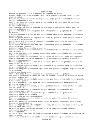 CONTRATO.TXT
depende do pequeno, ora é o pequeno que depende do grande.
Algumas vezes ocorre uma divisão igual, seja quando as partes constitutivas
estão em mútua
dependência, como no governo da Inglaterra, seja quando a autoridade de cada
parte é independente, mas
imperfeita, como na Polônia. Esta última forma é má, pelo fato de não haver
unidade no governo e de ao
Estado faltar ligação.
Qual é melhor, um governo simples ou um misto? E uma questão muito debatida
entre os políticos e à
qual se deve dar a mesma resposta dada anteriormente a propósito de toda forma
de governo.
O governo simples é melhor em si, pelo simples fato de ser simples. Entretanto,
quando o poder
executivo pouco depende do legislativo, isto é, quando há mais relação entre o
príncipe e o soberano que
entre o povo e o príncipe, é necessário remediar essa falta de proporção
dividindo o governo; porque,
então, todas as suas partes têm igual autoridade sobre os vassalos, e a divisão
delas torna-as, todas em
conjunto. menos fortes contra o soberano.
Previne-se ainda o mesmo inconveniente estabelecendo magistrados intermediários,
que, deixando o
governo em sua inteireza, servem apenas para criar o equilíbrio entre os dois
poderes e conservar seus
respectivos direitos. O governo, então, deixa de ser misto, para ser temperado.
Pode-se remediar, por meios semelhantes, o inconveniente oposto, e quando o
governo é excessivamente
frouxo, erigir tribunais a fim de o reforçar. Tal coisa se pratica em todas as
democracias. No primeiro
caso, divide-se o governo para o enfraquecer, e no segundo, para fortalecê-lo;
porque o maximum de
força e de fraqueza encontra-se igualmente nos governos simples, enquanto que as
formas mistas
produzem uma força média.
VIII -- Nem toda forma de governo é apropriada a todos os países.
Não sendo a liberdade um fruto de todos os climas, não está ao alcance de todos
os povos. Quanto mais
se medita sobre esse princípio estabelecido por Montesquieu, mais se lhe percebe
a veracidade. Quanto
mais se a contesta, tanto mais se lhe dá oportunidade para estabelecer-se
através de novas provas.
Em todos os governos do mundo, a pessoa pública consome e nada produz. De onde
lhe vem, pois, a
substância consumida? Do trabalho de seus membros. É o supérfluo dos
particulares que produz o
necessário do público: segue-se daí que o estado civil só pode subsistir
enquanto o trabalho dos homens
rende mais que as suas necessidades.
Ora, esse excedente não é o mesmo em todos os países do mundo. Em inúmeros
deles, é considerável;
em outros, medíocre, em outros ainda, nulo; em alguns, negativo. Essa relação
depende da fertilidade do
clima, do tipo de trabalho exigido pelo solo, da natureza de suas produções, da
força de seus habitantes,
da maior ou menor consumição necessária, e de numerosas outras relações
semelhantes das quais são os
países compostos.
Por outro lado, nem todos os governos possuem a mesma natureza; há os dotados de
maior ou menor
voracidade, e as diferenças estão baseadas neste princípio: quanto mais as
                                   Página 45
 