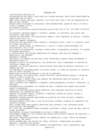 CONTRATO.TXT
contribuições públicas se
distanciam de sua fonte, tanto mais se tornam onerosas. Não é pela quantidade de
imposições que se deve
medir essa carga, mas pelo caminho a ser feito por elas a fim de regressarem às
mãos de que saíram.
Quando essa circulação é realizada e bem estabelecida, pague-se pouco ou muito,
o povo é sempre rico e
Do Contrato Social
file:///C|/site/livros_gratis/contrato_social.htm (38 of 72) [4/1/2002 14:09:39]
#
as finanças caminham sempre a contento. Quando, ao contrário, por pouco que
contribua, esse pouco não
retorna às suas mãos, em contribuindo sempre o povo depressa se exaure; o Estado
jamais será rico, e o
povo será sempre indigente.
Infere-se daí que quanto mais aumenta a distância entre o povo e o governo, mais
se tornam onerosos os
tributos. Assim sendo, na democracia, o povo é o menos sobrecarregado; na
aristocracia, ele o é um
pouco mais; na monarquia, carrega o maior peso. A monarquia, portanto, só convém
às nações opulentas;
a aristocracia, aos Estados medíocres em riqueza, bem como em tamanho; a
democracia, aos Estados
pequenos e pobres.
Com efeito, na medida em que mais nisso refletimos, melhor vamos percebendo a
diferença entre os
Estados livres e os monárquicos: nos primeiros, tudo é empregado no sentido do
interesse comum; nos
segundos, as forças públicas e particulares funcionam de maneira recíproca, e o
aumento de uma
corresponde ao enfraquecimento da outra; enfim, ao invés de governar os vassalos
para os fazer felizes, o
despotismo torna-os miseráveis a fim de os governar.
Eis, portanto, em cada clima, causas naturais, que permitem indicar a forma de
governo a que a força do
clima conduz, e mesmo dizer que espécie de habitantes deve ele possuir. Os
sítios ingratos e estéreis,
onde o produto não compensa o trabalho, devem permanecer incultos e desertos, ou
povoados
unicamente por selvagens; os lugares em que o trabalho dos homens não produz
senão o necessário
devem ser habitados pelos povos bárbaros, pois qualquer política aí seria
impossível; as regiões em que o
excesso do produto sobre o trabalho é medíocre convém aos povos livres; e
aquelas, cujo solo fértil e
abundante fornece grande quantidade de produtos em troca de pouco trabalho,
devem ser governadas
monarquicamente, para que o luxo do príncipe consuma o excesso do supérfluo dos
vassalos; porque
mais convém seja esse excesso absorvido pelo governo a ser dissipado pelos
particulares. Há exceções,
eu o sei; mas justamente essas exceções confirmam a regra, nisso em que, cedo ou
tarde, produzem
revoluções, as quais reconduzem as coisas à ordem natural.
Distingamos sempre as leis gerais das causas particulares capazes de modificar o
efeito delas. Mesmo
que todo o Meio-Dia estivesse coberto de repúblicas e todo o Norte de Estados
despóticos, não seria
menos verdade que, por motivo do clima, conviria o despotismo aos países
quentes, a barbárie aos países
frios, e a boa civilização às regiões intermediárias. Vejo, igualmente, que,
                                   Página 46
 