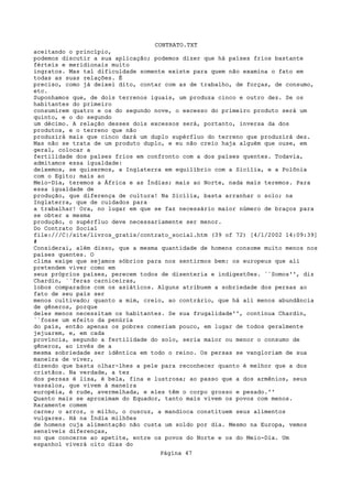 CONTRATO.TXT
aceitando o princípio,
podemos discutir a sua aplicação; podemos dizer que há países frios bastante
férteis e meridionais muito
ingratos. Mas tal dificuldade somente existe para quem não examina o fato em
todas as suas relações. É
preciso, como já deixei dito, contar com as de trabalho, de forças, de consumo,
etc.
Suponhamos que, de dois terrenos iguais, um produza cinco e outro dez. Se os
habitantes do primeiro
consumirem quatro e os do segundo nove, o excesso do primeiro produto será um
quinto, e o do segundo
um décimo. A relação desses dois excessos será, portanto, inversa da dos
produtos, e o terreno que não
produzirá mais que cinco dará um duplo supérfluo do terreno que produzirá dez.
Mas não se trata de um produto duplo, e eu não creio haja alguém que ouse, em
geral, colocar a
fertilidade dos países frios em confronto com a dos países quentes. Todavia,
admitamos essa igualdade:
deixemos, se quisermos, a Inglaterra em equilíbrio com a Sicília, e a Polônia
com o Egito; mais ao
Meio-Dia, teremos a África e as Índias; mais ao Norte, nada mais teremos. Para
essa igualdade de
produção, que diferença de cultura! Na Sicília, basta arranhar o solo; na
Inglaterra, que de cuidados para
a trabalhar! Ora, no lugar em que se faz necessário maior número de braços para
se obter a mesma
produção, o supérfluo deve necessariamente ser menor.
Do Contrato Social
file:///C|/site/livros_gratis/contrato_social.htm (39 of 72) [4/1/2002 14:09:39]
#
Considerai, além disso, que a mesma quantidade de homens consome muito menos nos
países quentes. O
clima exige que sejamos sóbrios para nos sentirmos bem: os europeus que ali
pretendem viver como em
seus próprios países, perecem todos de disenteria e indigestões. ``Somos'', diz
Chardin, ``feras carniceiras,
lobos comparados com os asiáticos. Alguns atribuem a sobriedade dos persas ao
fato de seu país ser
menos cultivado; quanto a mim, creio, ao contrário, que há ali menos abundância
de gêneros, porque
deles menos necessitam os habitantes. Se sua frugalidade'', contínua Chardin,
``fosse um efeito da penúria
do país, então apenas os pobres comeriam pouco, em lugar de todos geralmente
jejuarem, e, em cada
província, segundo a fertilidade do solo, seria maior ou menor o consumo de
gêneros, ao invés de a
mesma sobriedade ser idêntica em todo o reino. Os persas se vangloriam de sua
maneira de viver,
dizendo que basta olhar-lhes a pele para reconhecer quanto é melhor que a dos
cristãos. Na verdade, a tez
dos persas é lisa, é bela, fina e lustrosa; ao passo que a dos armênios, seus
vassalos, que vivem à maneira
européia, é rude, avermelhada, e eles têm o corpo grosso e pesado.''
Quanto mais se aproximam do Equador, tanto mais vivem os povos com menos.
Raramente comem
carne; o arroz, o milho, o cuscuz, a mandioca constituem seus alimentos
vulgares. Há na Índia milhões
de homens cuja alimentação não custa um soldo por dia. Mesmo na Europa, vemos
sensíveis diferenças,
no que concerne ao apetite, entre os povos do Norte e os do Meio-Dia. Um
espanhol viverá oito dias do
                                   Página 47
 