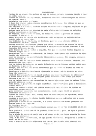 CONTRATO.TXT
jantar de um alemão. Nos países em que os homens são mais vorazes, também o luxo
se volta para as
coisas de consumo. Na Inglaterra, mostra-se numa mesa sobrecarregada de carnes;
na Itália, sereis
regalados com açúcar e flores.
O luxo dos trajes também oferece semelhantes diferenças. Nos climas em que as
mudanças das estações
são rápidas e violentas, usam-se roupas melhores e mais simples; naqueles em que
a gente se veste
apenas para enfeitar-se, procura-se mais efeito que utilidade; os próprios
trajes constituem aí um luxo.
Em Nápoles, vereis todos os dias, no Posilipo, homens a passear em vestes
douradas, e sem meias. O
mesmo acontece no tocante aos edifícios; tudo se emprega na magnificência,
quando nada se tem a temer
das injúrias do ar. Em Paris, em Londres, quer-se estar alojado cálida e
comodamente; em Madri, têm-se
salões soberbos, mas nenhuma janela que feche, e dorme-se em ninhos de ratos.
Os alimentos são muito mais nutritivos e suculentos nos países quentes; é uma
terceira diferença que não
pode deixar de influir sobre a segunda. Por que se consomem tantos legumes na
Itália? Porque são ali
excelentes, nutritivos e saborosos. Em França, onde apenas são nutridos de água,
também não alimentam
quem os consome e são perfeitamente dispensáveis na mesa. Não ocupam, portanto,
menor extensão de
terreno, e dão em todo caso tanto trabalho para serem cultivados. Sabe-se, por
experiências realizadas,
que os trigos da Barbaria, de resto inferiores aos de França, rendem muito mais
em farinha, e que os de
França, por sua vez, dão maior rendimento que os trigos do Norte: de onde se
pode inferir que
semelhante gradação é geralmente observada no mesmo rumo do equador ao pólo.
Ora, não constitui
visível desvantagem haver em igual produto uma menor quantidade de alimentos?
A todas essas diversas considerações posso acrescentar uma outra que delas
decorre e as fortifica: a de
que os países quentes não necessitam de tantos habitantes como os países frios,
podendo alimentá-los por
mais tempo, o que produz um duplo supérfluo, sempre vantajoso para o despotismo.
Quanto maior o
número de homens a ocupar uma grande superfície, mais difícil se tornam as
revoltas, porque não se as
pode concertar nem pronta nem secretamente, sendo sempre fácil ao governo
descobrir os projetos e
cortar as comunicações; mas, quanto mais um povo numeroso se aproxima, menos
pode o governo
usurpar a soberania. Os chefes também deliberam em seus gabinetes com a mesma
segurança com que os
príncipes o fazem em seu conselho, e a turba reúne-se com tanta presteza nas
praças quanto as tropas em
Do Contrato Social
file:///C|/site/livros_gratis/contrato_social.htm (40 of 72) [4/1/2002 14:09:39]
#
seus quartéis. A vantagem de um governo tirânico está, pois, em agir a grandes
distâncias.
Com a ajuda de pontos de apoio que a si mesmo se dá, sua força aumenta de longe
como a das alavancas
(17). A do povo, ao contrário, só age quando concentrada. Evapora-se e perde-se
esta, se se estender,
como o efeito da pólvora espalhada por terra, que só pega fogo grânulo por
                                   Página 48
 