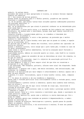 CONTRATO.TXT
grânulo. Os países menos
povoados são assim os mais apropriados à tirania, os animais ferozes imperam
somente nos desertos.
IX -- Dos sinais de um bom governo.
Quando então se pergunta qual é o melhor governo, propõe-se uma questão
insolúvel e indeterminada;
ou, se se quiser, que possui tantas boas soluções quantas combinações possíveis
nas posições absolutas, e
relativas dos povos.
Mas, se se perguntasse por que sinais é possível conhecer se um determinado povo
está sendo bem ou
mal governado, a coisa seria outra, e a questão de fato poderia ser resolvida.
Entretanto, de nenhum modo a resolvemos, porque cada qual deseja resolvê-la à
sua maneira. Os
vassalos elogiam a tranqüilidade pública, os cidadãos a liberdade dos
particulares; um prefere a
segurança das possessões, e outro a das pessoas; um pretende que o melhor
governo é o mais severo,
outro sustenta que é o mais brando; este quer que se punam os crimes, e aquele
que se os previnam; um é
de opinião que se deve ser temido dos vizinhos, outro prefere ser ignorado; um
mostra-se contente
quando o dinheiro circula, outro exige que o povo tenha pão. E mesmo no caso de
se obter entendimento
sobre esses e outros pontos semelhantes, ter-se-ia avançado mais? Faltando a
medida precisa às
quantidades morais, embora se concorde quanto ao sinal, como fazê-lo no tocante
ao julgamento?
De minha parte, sempre me assombro de que se desconheça um sinal tão simples, ou
de que se tenha a
má fé de nisso não concordar. Qual é o objetivo da associação política? É a
conservação e a prosperidade
de seus membros. E qual é o mais seguro sinal de que eles se conservam e
prosperam? É o seu número e
a sua população. Não busqueis, portanto, alhures esse sinal tão disputado. Sendo
todas as coisas
semelhantes, o governo sob o qual, sem meios estranhos, sem naturalização, sem
colônias, os cidadãos
habitam e se multiplicam por mais tempos é infalivelmente o melhor; aquele sob o
qual um povo diminui
e perece, é o pior. Calculadores, agora é vossa tarefa: contai, medi, comparai
(18).
X -- Do abuso do governo e de sua tendência a degenerar.
Assim como a vontade particular atua continuamente contra a vontade geral, assim
se esforça
incessantemente o governo contra a soberania. Quanto mais aumenta esse esforço,
mais se altera a
constituição, e como não há aqui outra vontade de corpo que, resistindo à
vontade do príncipe, faça
equilíbrio com ela, deve acontecer cedo ou tarde venha o príncipe oprimir enfim
o soberano e romper o
tratado social. Está aí o vício inerente e inevitável que, desde o nascimento do
corpo político, tende sem
afrouxamento a destruí-lo, assim como a velhice e a morte destroem por fim o
corpo do homem.
Há dois caminhos gerais que conduzem um governo à degenerescência, a saber:
quando se restringe ou
quando o Estado se dissolve. Restringe-se o governo, quando passa do grande
número ao pequeno, isto é,
da democracia à aristocracia, e da aristocracia à realeza. É esse seu pendor
natural (19). Se ele
                                   Página 49
 