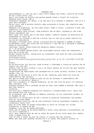 CONTRATO.TXT
legitimamente, e, uma vez que o mais forte sempre tem razão, trata-se de cuidar
de ser o mais forte. Ora,
que é isso senão um direito que perece quando cessa a força? Se é preciso
obedecer pela força, não é
necessário obedecer por dever, e se não mais se é forçado a obedecer, não se é a
isso mais obrigado.
Vê-se, pois, que a palavra direito nada acrescenta à força; não significa aqui
coisa nenhuma.
Obedecei aos poderosos. Se isto quer dizer: cedei à força, o preceito é bom, mas
supérfluo; eu respondo
que ele jamais será violado. Toda potência vem de Deus, confesso-o; mas toda
doença igualmente vem
dele: quer isto dizer que se não deva chamar o médico? Quando um assaltante me
surpreende no canto de
um bosque, sou forçado a dar-lhe a bolsa; mas no caso de eu poder subtrai-la,
sou em sã consciência
obrigado a entregar-lha?. Afinal a pistola que ele empunha é também um poder.
Convenhamos, pois, que força não faz direito, e que não se é obrigado a obedecer
senão às autoridades
legítimas. Assim, minha primitiva pergunta sempre retorna.
IV -- Da escravidão.
Uma vez que homem nenhum possui uma autoridade natural sobre seu semelhante, e
pois que a força não
produz nenhum direito, restam pois as convenções como base de toda autoridade
legítima entre os
Do Contrato Social
file:///C|/site/livros_gratis/contrato_social.htm (6 of 72) [4/1/2002 14:09:38]
#
homens.
Se um particular diz Grotius, pode alienar a liberdade e tornar-se escravo de um
senhor, por que não
poderia todo um povo alienar a sua e se fazer vassalo de um rei? Há aqui excesso
de termos equívocos,
necessitados de explicação; mas atenhamo-nos ao termo alienar. Alienar é dar ou
vender. Ora, um
homem que se escraviza a outro não se dá, vende-se, pelo menos em troca da
subsistência; mas um povo,
por que se vende ele? Longe se acha um rei de fornecer a subsistência dos
vassalos; ao contrário, deles é
que tira a própria, e, segundo Rabelais, um rei não vive de pouco. Os vassalos
dão, portanto, suas
próprias pessoas com a condição de que se lhes tome também a fazenda. Não vejo o
que lhes resta a
conservar.
Dir-se-á que o déspota assegura aos vassalos a tranqüilidade civil. Seja; mas
que ganham eles com isso,
se as guerras, que a ambição do déspota ocasiona, se sua insaciável avidez, se
os vexames de seu
ministério os aflige mais do que o fariam as próprias dissensões? Que ganham
eles aí, se essa mesma
tranqüilidade constitui uma de suas misérias? Vive-se igualmente tranqüilo nos
calabouços; basta isto
para se viver bem? Os gregos encerrados no antro do ciclope ali viviam
tranqüilos, à espera de que
chegasse a sua vez de serem devorados.
Dizer que um homem se dá gratuitamente é dizer coisa absurda e inconcebível; um
tal ato é ilegítimo e
nulo, pelo simples fato de não se achar de posse de seu juízo quem isto comete.
Dizer a mesma coisa de
todo um povo é supor um povo de loucos: a loucura não faz direito.
Mesmo que cada qual pudesse alienar-se a si mesmo, não poderia alienar os
                                    Página 5
 