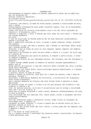 CONTRATO.TXT
retrogradasse do pequeno número ao grande, poder-se-ia dizer que se debilita;
mas tal progresso em
sentido inverso é impossível.
Do Contrato Social
file:///C|/site/livros_gratis/contrato_social.htm (41 of 72) [4/1/2002 14:09:39]
#
O governo, com efeito, só muda de forma quando, perdida a elasticidade da mola,
esta o deixa
excessivamente enfraquecido para poder conservar aquela. Ora, se se estendendo,
ela afrouxasse mais
ainda, sua força se tornaria inteiramente nula e ela não teria condições de
subsistir. É necessário, pois,
remontar e comprimir a mola, à medida que esta cede; de outro modo, o Estado que
ela sustém desabaria
em ruína.
O caso da dissolução do Estado pode-se dar de duas maneiras: primeiramente,
quando o príncipe não
mais o administra conforme as leis, e usurpa o poder soberano. Então, acontece
uma mudança
considerável: é que, não mais o governo, mas o Estado se restringe. Quero dizer
que o grande Estado se
dissolve, e que se forma um outro no seio daquele, apenas composto dos membros
do governo, e que
nada mais é em relação ao resto do povo senão o senhor e o tirano. De sorte que,
no instante da
usurpação da soberania por parte do governo, é rompido o pacto social, e todos
os simples cidadãos,
recolados de direito em sua liberdade natural, são forçados, mas não obrigados a
obedecer.
O mesmo sucede também quando os membros do governo usurpam separadamente o
poder, que só
devem exercer em conjunto, e que não constitui menor infração das leis, e produz
ainda maior desordem.
Têm-se então, por assim dizer, tantos príncipes quantos magistrados, e o Estado,
não menos dividido que
o governo, perece ou muda de forma.
Quando o Estado se dissolve, seja qual for o abuso do governo, toma o nome de
anarquia. Fazendo a
distinção: a democracia degenera em ociocracia, a aristocracia em oligarquia:
Posso ainda acrescentar
que a realeza degenera em tirania; mas este último termo é equívoco e exige
explicação.
No sentido vulgar do termo, o tirano é um rei que governa com violência e sem
respeito à justiça e às
leis. No sentido preciso, um tirano é um particular que se arroga a autoridade
real sem a ela ter direito. É
assim que os gregos entendiam o termo tirano: davam-no indiferentemente aos bons
ou maus príncipes
cuja autoridade não era legítima (20). Assim sendo, tirano e usurpador são dois
termos perfeitamente
sinônimos.
Para dar diferentes nomes a diferentes coisas, chamo tirano ao usurpador da
autoridade real, e déspota ao
usurpador do poder soberano. O tirano é aquele que se decide contra as leis a
governar segundo as leis; o
déspota é o que se põe acima das leis. Assim, o tirano pode não ser déspota, mas
o déspota é sempre
tirano.
XI -- Da morte do corpo político.
Tal é o pendor natural e inevitável dos governos melhor constituídos. Se Esparta
e Roma pereceram, qual
                                   Página 50
 