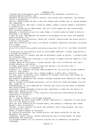 CONTRATO.TXT
o Estado que pode esperar durar eternamente? Se quisermos constituir um
estabelecimento durável, não
pensemos em absoluto em fazê-lo eterno. Para sermos bem sucedidos, não devemos
tentar o impossível,
nem nos vangloriarmos de dar à obra dos homens uma solidez que as coisas humanas
não comportam.
O corpo político, bem como o corpo do homem, começa a morrer desde o nascimento
e contém em si
mesmo as causas de sua destruição. Mas um e outro podem ter uma constituição
mais ou menos robusta e
adequada a conservá-los por um longo tempo. A constituição do homem é obra da
Natureza; a do Estado
é obra da arte. Não depende dos homens a prolongação de sua vida; mas depende
deles prolongar a do
Estado tanto quanto possível, dando-lhe a melhor constituição que possa existir.
O melhor constituído
será mais duradouro que outro, se nenhum incidente imprevisto provocar sua perda
com o tempo.
Do Contrato Social
file:///C|/site/livros_gratis/contrato_social.htm (42 of 72) [4/1/2002 14:09:39]
#
O princípio da vida política está na autoridade soberana. O poder legislativo é
o coração do Estado; o
poder executivo é o cérebro que põe em movimento todas as partes. O cérebro pode
ser atingido pela
paralisia e o indivíduo continuar a viver ainda. O homem torna-se imbecil e vive
ainda; mas tão logo o
coração deixe de funcionar, o animal perece. Não é em virtude das leis que o
Estado subsiste, mas devido
ao poder legislativo. A lei de ontem não obriga o dia de hoje; mas o
consentimento tácito é presumido do
silêncio, e o soberano confirma implicitamente as leis que não revoga, podendo
fazê-lo. Tudo quanto
declarou desejar uma vez, ele o deseja sempre, a menos que o invalide.
Por que, pois, atribuímos tanto respeito às antigas leis? Pelo fato mesmo de
serem antigas. Deve-se crer
que somente à excelência das antigas vontades puderam elas sobreviver tão longo
tempo; se o soberano
não as tivesse considerado salutares, ele as teria mil vezes ab-rogado. Eis por
que, longe de se
enfraquecerem, as leis adquirem de contínuo uma força nova em todos os Estados
bem constituídos; o
preconceito da antigüidade torna-as mais veneráveis a cada dia que passa; ao
passo que, quando as leis se
debilitam, envelhecendo, o fato constitui uma prova da inexistência de poder
legislativo e de que o
Estado já não vive.
XII -- Como se mantém a autoridade soberana.
Não dispondo de outra força senão o poder legislativo, o soberano só atua pelas
leis; e, não sendo as leis
mais que atos autênticos da vontade geral, não poderia o soberano agir senão
quando o povo se encontra
reunido. O povo reunido, dir-se-á: que quimera! Hoje é uma quimera, mas não o
era há dois mil anos.
Terão os homens mudado de natureza?
Os limites do possível, nas coisas morais, são menos estreitos do que nós
pensamos; são nossas
fraquezas, nossos vícios, nossos preconceitos que os constringem. As almas
mesquinhas não acreditam
nos grandes homens; os vis escravos sorriem com ar zombeteiro da palavra
liberdade.
                                   Página 51
 