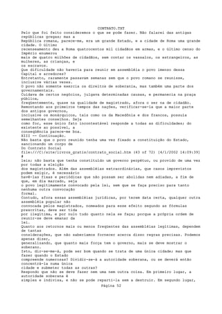 CONTRATO.TXT
Pelo que foi feito consideremos o que se pode fazer. Não falarei das antigas
repúblicas gregas; mas a
República romana, parece-me, era um grande Estado, e a cidade de Roma uma grande
cidade. O último
recenseamento deu a Roma quatrocentos mil cidadãos em armas, e o último censo do
Império enumerou
mais de quatro milhões de cidadãos, sem contar os vassalos, os estrangeiros, as
mulheres, as crianças, e
os escravos.
Que dificuldade não haveria para reunir em assembléia o povo imenso dessa
Capital e arredores?
Entretanto, raramente passavam semanas sem que o povo romano se reunisse,
inclusive várias vezes.
O povo não somente exercia os direitos de soberania, mas também uma parte dos
governamentais.
Cuidava de certos negócios, julgava determinadas causas, e permanecia na praça
pública,
freqüentemente, quase na qualidade de magistrado, afora o ser na de cidadão.
Remontando aos primeiros tempos das nações, verificar-se-ia que a maior parte
dos antigos governos,
inclusive os monárquicos, tais como os da Macedônia e dos francos, possuía
semelhantes conselhos. Seja
como for, esse único fato incontestável responde a todas as dificuldades; do
existente ao possível, a
conseqüência parece-me boa.
XIII -- Continuação.
Não basta que o povo reunido tenha uma vez fixado a constituição do Estado,
sancionando um corpo de
Do Contrato Social
file:///C|/site/livros_gratis/contrato_social.htm (43 of 72) [4/1/2002 14:09:39]
#
leis; não basta que tenha constituído um governo perpétuo, ou provido de uma vez
por todas a eleição
dos magistrados. Além das assembléias extraordinárias, que casos imprevistos
podem exigir, é necessário
havê-las fixas e periódicas que não possam ser abolidas nem adiadas, a fim de
que, em dia marcado, seja
o povo legitimamente convocado pela lei, sem que se faça preciso para tanto
nenhuma outra convocação
formal.
Contudo, afora essas assembléias jurídicas, por terem data certa, qualquer outra
assembléia popular não
convocada pelos magistrados, nomeados para esse efeito segundo as fórmulas
prescritas, deve ser tida
por ilegítima, e por nulo tudo quanto nela se faça; porque a própria ordem de
reunir-se deve emanar da
lei.
Quanto aos retornos mais ou menos freqüentes das assembléias legítimas, dependem
de tantas
considerações, que não saberíamos fornecer acerca disso regras precisas. Podemos
apenas dizer,
generalizando, que quanto mais força tem o governo, mais se deve mostrar o
soberano.
Isto, dir-se-me-á, pode ser bom quando se trata de uma única cidade; mas que
fazer quando o Estado
compreende numerosas? Dividir-se-á a autoridade soberana, ou se deverá então
concentrá-la numa única
cidade e submeter todas as outras?
Respondo que não se deve fazer nem uma nem outra coisa. Em primeiro lugar, a
autoridade soberana é
simples e indivisa, e não se pode reparti-la sem a destruir. Em segundo lugar,
                                   Página 52
 