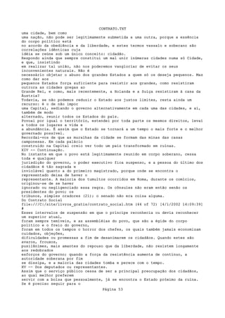CONTRATO.TXT
uma cidade, bem como
uma nação, não pode ser legitimamente submetida a uma outra, porque a essência
do corpo político está
no acordo da obediência e da liberdade, e estes termos vassalo e soberano são
correlações idênticas cuja
idéia se reúne sob um único conceito: cidadão.
Respondo ainda que sempre constitui um mal unir inúmeras cidades numa só Cidade,
e que, insistindo
em realizar tal união, não nos poderemos vangloriar de evitar os seus
inconvenientes naturais. Não é
necessário objetar o abuso dos grandes Estados a quem só os deseja pequenos. Mas
como dar aos
pequenos Estados força suficiente para resistir aos grandes, como resistiram
outrora as cidades gregas ao
Grande Rei, e como, mais recentemente, a Holanda e a Suíça resistiram à casa da
Áustria?
Todavia, se não podemos reduzir o Estado aos justos limites, resta ainda um
recurso: é o de não impor
uma Capital, sediando o governo alternativamente em cada uma das cidades, e aí,
também de modo
alternado, reunir todos os Estados do país.
Povoai por igual o território, estendei por toda parte os mesmos direitos, levai
a todos os lugares a vida e
a abundância. É assim que o Estado se tornará a um tempo o mais forte e o melhor
governado possível.
Recordai-vos de que as muralhas da cidade se formam das minas das casas
camponesas. Em cada palácio
construído na Capital creio ver todo um país transformado em ruínas.
XIV -- Continuação.
No instante em que o povo está legitimamente reunido em corpo soberano, cessa
toda e qualquer
jurisdição do governo, o poder executivo fica suspenso, e a pessoa do último dos
cidadãos é tão sagrada e
inviolável quanto a do primeiro magistrado, porque onde se encontra o
representado deixa de haver o
representante. A maioria dos tumultos ocorridos em Roma, durante os comícios,
originou-se de se haver
ignorado ou negligenciado essa regra. Os cônsules não eram então senão os
presidentes do povo; os
tribunos, simples oradores (21); o senado não era coisa alguma.
Do Contrato Social
file:///C|/site/livros_gratis/contrato_social.htm (44 of 72) [4/1/2002 14:09:39]
#
Esses intervalos de suspensão em que o príncipe reconhecia ou devia reconhecer
um superior atual,
foram sempre temíveis, e as assembléias do povo, que são a égide do corpo
político e o freio do governo,
foram em todos os tempos o horror dos chefes, os quais também jamais economizam
cuidados, objeções,
dificuldades ou promessas a fim de desanimarem os cidadãos. Quando estes são
avaros, frouxos,
pusilânimes, mais amantes do repouso que da liberdade, não resistem longamente
aos redobrados
esforços do governo; quando a força da resistência aumenta de contínuo, a
autoridade soberana por fim
se dissipa, e a maioria das cidades tomba e perece com o tempo.
XV -- Dos deputados ou representantes.
Assim que o serviço público cessa de ser a principal preocupação dos cidadãos,
ao qual melhor preferem
servir com a bolsa que pessoalmente, já se encontra o Estado próximo da ruína.
Se é preciso seguir para o
                                   Página 53
 