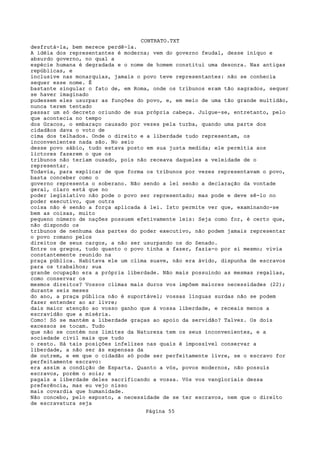 CONTRATO.TXT
desfrutá-la, bem merece perdê-la.
A idéia dos representantes é moderna; vem do governo feudal, desse iníquo e
absurdo governo, no qual a
espécie humana é degradada e o nome de homem constitui uma desonra. Nas antigas
repúblicas, e
inclusive nas monarquias, jamais o povo teve representantes: não se conhecia
sequer esse nome. É
bastante singular o fato de, em Roma, onde os tribunos eram tão sagrados, sequer
se haver imaginado
pudessem eles usurpar as funções do povo, e, em meio de uma tão grande multidão,
nunca terem tentado
passar um só decreto oriundo de sua própria cabeça. Julgue-se, entretanto, pelo
que acontecia no tempo
dos Gracos, o embaraço causado por vezes pela turba, quando uma parte dos
cidadãos dava o voto de
cima dos telhados. Onde o direito e a liberdade tudo representam, os
inconvenientes nada são. No seio
desse povo sábio, tudo estava posto em sua justa medida; ele permitia aos
lictores fazerem o que os
tribunos não teriam ousado, pois não receava daqueles a veleidade de o
representar.
Todavia, para explicar de que forma os tribunos por vezes representavam o povo,
basta conceber como o
governo representa o soberano. Não sendo a lei senão a declaração da vontade
geral, claro está que no
poder legislativo não pode o povo ser representado; mas pode e deve sê-lo no
poder executivo, que outra
coisa não é senão a força aplicada à lei. Isto permite ver que, examinando-se
bem as coisas, muito
pequeno número de nações possuem efetivamente leis: Seja como for, é certo que,
não dispondo os
tribunos de nenhuma das partes do poder executivo, não podem jamais representar
o povo romano pelos
direitos de seus cargos, a não ser usurpando os do Senado.
Entre os gregos, tudo quanto o povo tinha a fazer, fazia-o por si mesmo; vivia
constantemente reunido na
praça pública. Habitava ele um clima suave, não era ávido, dispunha de escravos
para os trabalhos; sua
grande ocupação era a própria liberdade. Não mais possuindo as mesmas regalias,
como conservar os
mesmos direitos? Vossos climas mais duros vos impõem maiores necessidades (22);
durante seis meses
do ano, a praça pública não é suportável; vossas línguas surdas não se podem
fazer entender ao ar livre;
dais maior atenção ao vosso ganho que à vossa liberdade, e receais menos a
escravidão que a miséria.
Como! Só se mantém a liberdade graças ao apoio da servidão? Talvez. Os dois
excessos se tocam. Tudo
que não se contém nos limites da Natureza tem os seus inconvenientes, e a
sociedade civil mais que tudo
o resto. Há tais posições infelizes nas quais é impossível conservar a
liberdade, a não ser às expensas da
de outrem, e em que o cidadão só pode ser perfeitamente livre, se o escravo for
perfeitamente escravo:
era assim a condição de Esparta. Quanto a vós, povos modernos, não possuís
escravos, porém o sois; e
pagais a liberdade deles sacrificando a vossa. Vós vos vangloriais dessa
preferência, mas eu vejo nisso
mais covardia que humanidade.
Não concebo, pelo exposto, a necessidade de se ter escravos, nem que o direito
de escravatura seja
                                   Página 55
 