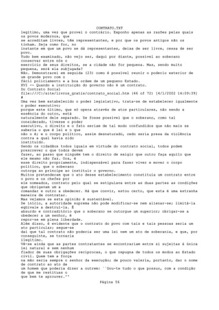 CONTRATO.TXT
legítimo, uma vez que provei o contrário. Exponho apenas as razões pelas quais
os povos modernos, que
se acreditam livres, têm representantes, e por que os povos antigos não os
tinham. Seja como for, no
instante em que um povo se dá representantes, deixa de ser livre, cessa de ser
povo.
Tudo bem examinado, não vejo ser, daqui por diante, possível ao soberano
conservar entre nós o
exercício de seus direitos, se a cidade não for pequena. Mas, sendo muito
pequena, será ela subjugada?
Não. Demonstrarei em seguida (23) como é possível reunir o poderio exterior de
um grande povo com o
fácil policiamento e a boa ordem de um pequeno Estado.
XVI -- Quando a instituição do governo não é um contrato.
Do Contrato Social
file:///C|/site/livros_gratis/contrato_social.htm (46 of 72) [4/1/2002 14:09:39]
#
Uma vez bem estabelecido o poder legislativo, trata-se de estabelecer igualmente
o poder executivo;
porque este último, que só opera através de atos particulares, não sendo a
essência do outro, está
naturalmente dele separado. Se fosse possível que o soberano, como tal
considerado, tivesse o poder
executivo, o direito e o fato seriam de tal modo confundidos que não mais se
saberia o que é lei e o que
não o é; e o corpo político, assim desnaturado, cedo seria presa da violência
contra a qual havia sido
instituído.
Sendo os cidadãos todos iguais em virtude do contrato social, todos podem
prescrever o que todos devem
fazer, ao passo que ninguém tem o direito de exigir que outro faça aquilo que
ele mesmo não faz. Ora, é
esse direito propriamente, indispensável para fazer viver e mover o corpo
político, que o soberano
outorga ao príncipe ao instituir o governo.
Muitos pretenderam que o ato desse estabelecimento constituía um contrato entre
o povo e os chefes por
ele nomeados, contrato pelo qual se estipulava entre as duas partes as condições
que obrigavam um a
comandar e outro a obedecer. Há que convir, estou certo, que esta é uma estranha
maneira de contratar.
Mas vejamos se esta opinião é sustentável.
De início, a autoridade suprema não pode modificar-se nem alienar-se; limitá-la
eqüivale a destruí-la. É
absurdo e contraditório que o soberano se outorgue um superior; obrigar-se a
obedecer a um senhor, é
repor-se em plena liberdade.
Além disso, é evidente que o contrato do povo com tais e tais pessoas seria um
ato particular; segue-se
daí que tal contrato não poderia ser uma lei nem um ato de soberania, e que, por
conseguinte, se tornaria
ilegítimo.
Vê-se ainda que as partes contratantes se encontrariam entre si sujeitas à única
lei natural e sem nenhum
fiador de suas obrigações recíprocas, o que repugna de todos os modos ao Estado
civil. Quem tem a força
na mão seria sempre o senhor da execução; de pouco valeria, portanto, dar o nome
de contrato ao ato de
um homem que poderia dizer a outrem: ``Dou-te tudo o que possuo, com a condição
de que me restituas o
que bem te aprouver.''
                                   Página 56
 