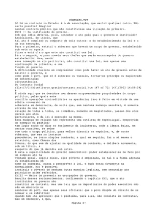 CONTRATO.TXT
Só há um contrato no Estado: é o da associação, que exclui qualquer outro. Não
seria possível imaginar
nenhum contrato público que não constituísse uma violação do primeiro.
XVII -- Da instituição do governo.
Sob que idéia deve-se, pois, conceber o ato pelo qual o governo é instituído?
Assinalarei, de início, que
tal ato é complexo ou composto de dois outros: o do estabelecimento da lei e o
da sua execução.
Para o primeiro, estatui o soberano que haverá um corpo de governo, estabelecido
sob esta ou aquela
forma e está claro que este ato constitui uma lei.
Para o segundo, o povo nomeia seus chefes que serão encarregados do governo
estabelecido. Ora, sendo
essa nomeação um ato particular, não constitui uma lei, mas apenas uma
continuação da primeira, e uma
função do governo.
A dificuldade consiste em compreender como pode haver um ato de governo antes de
existir o governo, e
como pode o povo, que só é soberano ou vassalo, tornar-se príncipe ou magistrado
em determinadas
circunstâncias.
Do Contrato Social
file:///C|/site/livros_gratis/contrato_social.htm (47 of 72) [4/1/2002 14:09:39]
#
É ainda aqui que se descobre uma dessas surpreendentes propriedades do corpo
político, pelas quais este
concilia operações contraditórias na aparência; isso é feito em virtude de uma
súbita conversão da
soberania em democracia, de sorte que, sem nenhuma mudança sensível, é somente
através de uma nova
relação de todos a todos, os cidadãos, mudados em magistrados, passam dos atos
gerais aos atos
particulares, e da lei à execução da mesma.
Essa mudança de relação não representa uma sutileza de especulação, desprovida
de exemplo na prática;
tem lugar todos os dias no Parlamento da Inglaterra, onde a Câmara baixa, em
certas ocasiões, se reúne
com todo o corpo político, para melhor discutir os negócios, e, de corte
soberana, que era no instante
precedente, se torna simples comissão, a qual em seguida, faz a si mesma o
relatório, como Câmara dos
Comuns, do que vem de ajustar na qualidade de comissão, e delibera novamente,
sob um título, a
respeito do que já decidiu sob outro.
É esta a superioridade do governo democrático: poder estabelecer-se de fato por
um simples ato da
vontade geral. Depois disso, esse governo é empossado, se tal é a forma adotada
ou estabelecida em
nome do soberano, passa a prescrever a lei, e tudo entra novamente na
normalidade. Não é possível
instituir o governo de nenhuma outra maneira legítima, sem renunciar aos
princípios acima referidos.
XVIII -- Meios de prevenir as usurpações do governo.
Resulta desses esclarecimentos, confirmando o capítulo XVI, que o ato
instituidor do governo não
constitui um contrato, mas uma lei; que os depositários do poder executivo não
são em absoluto os
senhores do povo, mas apenas seus oficiais; que o povo dispõe do direito de os
nomear e os substituir
quando bem lhe aprouver; que o problema, para eles, não consiste em contratar,
mas em obedecer, e que,
                                   Página 57
 