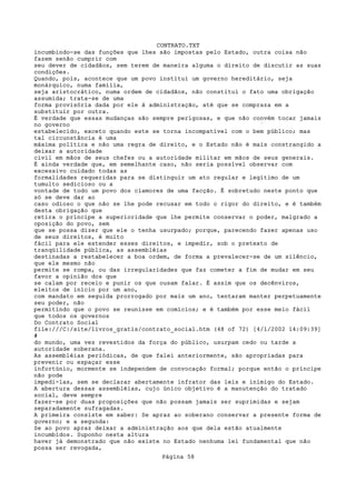 CONTRATO.TXT
incumbindo-se das funções que lhes são impostas pelo Estado, outra coisa não
fazem senão cumprir com
seu dever de cidadãos, sem terem de maneira alguma o direito de discutir as suas
condições.
Quando, pois, acontece que um povo institui um governo hereditário, seja
monárquico, numa família,
seja aristocrático, numa ordem de cidadãos, não constitui o fato uma obrigação
assumida; trata-se de uma
forma provisória dada por ele à administração, até que se compraza em a
substituir por outra.
É verdade que essas mudanças são sempre perigosas, e que não convém tocar jamais
no governo
estabelecido, exceto quando este se torna incompatível com o bem público; mas
tal circunstância é uma
máxima política e não uma regra de direito, e o Estado não é mais constrangido a
deixar a autoridade
civil em mãos de seus chefes ou a autoridade militar em mãos de seus generais.
É ainda verdade que, em semelhante caso, não seria possível observar com
excessivo cuidado todas as
formalidades requeridas para se distinguir um ato regular e legítimo de um
tumulto sedicioso ou a
vontade de todo um povo dos clamores de uma facção. É sobretudo neste ponto que
só se deve dar ao
caso odioso o que não se lhe pode recusar em todo o rigor do direito, e é também
desta obrigação que
retira o príncipe a superioridade que lhe permite conservar o poder, malgrado a
oposição do povo, sem
que se possa dizer que ele o tenha usurpado; porque, parecendo fazer apenas uso
de seus direitos, é muito
fácil para ele estender esses direitos, e impedir, sob o pretexto de
tranqüilidade pública, as assembléias
destinadas a restabelecer a boa ordem, de forma a prevalecer-se de um silêncio,
que ele mesmo não
permite se rompa, ou das irregularidades que faz cometer a fim de mudar em seu
favor a opinião dos que
se calam por receio e punir os que ousam falar. É assim que os decênviros,
eleitos de início por um ano,
com mandato em seguida prorrogado por mais um ano, tentaram manter perpetuamente
seu poder, não
permitindo que o povo se reunisse em comícios; e é também por esse meio fácil
que todos os governos
Do Contrato Social
file:///C|/site/livros_gratis/contrato_social.htm (48 of 72) [4/1/2002 14:09:39]
#
do mundo, uma vez revestidos da força do público, usurpam cedo ou tarde a
autoridade soberana.
As assembléias periódicas, de que falei anteriormente, são apropriadas para
prevenir ou espaçar esse
infortúnio, mormente se independem de convocação formal; porque então o príncipe
não pode
impedi-las, sem se declarar abertamente infrator das leis e inimigo do Estado.
A abertura dessas assembléias, cujo único objetivo é a manutenção do tratado
social, deve sempre
fazer-se por duas proposições que não possam jamais ser suprimidas e sejam
separadamente sufragadas.
A primeira consiste em saber: Se apraz ao soberano conservar a presente forma de
governo; e a segunda:
Se ao povo apraz deixar a administração aos que dela estão atualmente
incumbidos. Suponho nesta altura
haver já demonstrado que não existe no Estado nenhuma lei fundamental que não
possa ser revogada,
                                   Página 58
 
