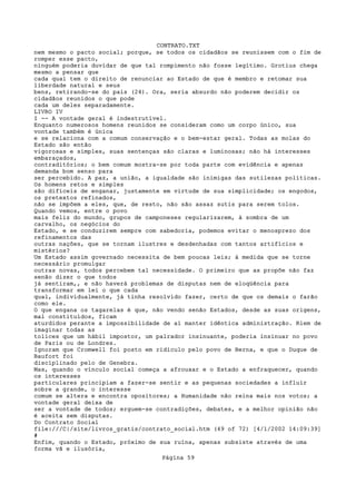 CONTRATO.TXT
nem mesmo o pacto social; porque, se todos os cidadãos se reunissem com o fim de
romper esse pacto,
ninguém poderia duvidar de que tal rompimento não fosse legítimo. Grotius chega
mesmo a pensar que
cada qual tem o direito de renunciar ao Estado de que é membro e retomar sua
liberdade natural e seus
bens, retirando-se do país (24). Ora, seria absurdo não poderem decidir os
cidadãos reunidos o que pode
cada um deles separadamente.
LIVRO IV
I -- A vontade geral é indestrutível.
Enquanto numerosos homens reunidos se consideram como um corpo único, sua
vontade também é única
e se relaciona com a comum conservação e o bem-estar geral. Todas as molas do
Estado são então
vigorosas e simples, suas sentenças são claras e luminosas; não há interesses
embaraçados,
contraditórios; o bem comum mostra-se por toda parte com evidência e apenas
demanda bom senso para
ser percebido. A paz, a união, a igualdade são inimigas das sutilezas políticas.
Os homens retos e simples
são difíceis de enganar, justamente em virtude de sua simplicidade; os engodos,
os pretextos refinados,
não se impõem a eles, que, de resto, não são assaz sutis para serem tolos.
Quando vemos, entre o povo
mais feliz do mundo, grupos de camponeses regularizarem, à sombra de um
carvalho, os negócios do
Estado, e se conduzirem sempre com sabedoria, podemos evitar o menosprezo dos
refinamentos das
outras nações, que se tornam ilustres e desdenhadas com tantos artifícios e
mistérios?
Um Estado assim governado necessita de bem poucas leis; à medida que se torne
necessário promulgar
outras novas, todos percebem tal necessidade. O primeiro que as propõe não faz
senão dizer o que todos
já sentiram,, e não haverá problemas de disputas nem de eloqüência para
transformar em lei o que cada
qual, individualmente, já tinha resolvido fazer, certo de que os demais o farão
como ele.
O que engana os tagarelas é que, não vendo senão Estados, desde as suas origens,
mal constituídos, ficam
aturdidos perante a impossibilidade de aí manter idêntica administração. Riem de
imaginar todas as
tolices que um hábil impostor, um palrador insinuante, poderia insinuar no povo
de Paris ou de Londres.
Ignoram que Cromwell foi posto em ridículo pelo povo de Berna, e que o Duque de
Baufort foi
disciplinado pelo de Genebra.
Mas, quando o vínculo social começa a afrouxar e o Estado a enfraquecer, quando
os interesses
particulares principiam a fazer-se sentir e as pequenas sociedades a influir
sobre a grande, o interesse
comum se altera e encontra opositores; a Humanidade não reina mais nos votos; a
vontade geral deixa de
ser a vontade de todos; erguem-se contradições, debates, e a melhor opinião não
é aceita sem disputas.
Do Contrato Social
file:///C|/site/livros_gratis/contrato_social.htm (49 of 72) [4/1/2002 14:09:39]
#
Enfim, quando o Estado, próximo de sua ruína, apenas subsiste através de uma
forma vã e ilusória,
                                   Página 59
 