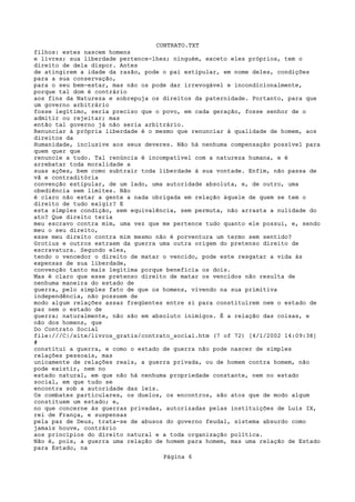 CONTRATO.TXT
filhos: estes nascem homens
e livres; sua liberdade pertence-lhes; ninguém, exceto eles próprios, tem o
direito de dela dispor. Antes
de atingirem a idade da razão, pode o pai estipular, em nome deles, condições
para a sua conservação,
para o seu bem-estar, mas não os pode dar irrevogável e incondicionalmente,
porque tal dom é contrário
aos fins da Natureza e sobrepuja os direitos da paternidade. Portanto, para que
um governo arbitrário
fosse legítimo, seria preciso que o povo, em cada geração, fosse senhor de o
admitir ou rejeitar; mas
então tal governo já não seria arbitrário.
Renunciar à própria liberdade é o mesmo que renunciar à qualidade de homem, aos
direitos da
Humanidade, inclusive aos seus deveres. Não há nenhuma compensação possível para
quem quer que
renuncie a tudo. Tal renúncia é incompatível com a natureza humana, e é
arrebatar toda moralidade a
suas ações, bem como subtrair toda liberdade à sua vontade. Enfim, não passa de
vã e contraditória
convenção estipular, de um lado, uma autoridade absoluta, e, de outro, uma
obediência sem limites. Não
é claro não estar a gente a nada obrigada em relação àquele de quem se tem o
direito de tudo exigir? E
esta simples condição, sem equivalência, sem permuta, não arrasta a nulidade do
ato? Que direito teria
meu escravo contra mim, uma vez que me pertence tudo quanto ele possui, e, sendo
meu o seu direito,
esse meu direito contra mim mesmo não é porventura um termo sem sentido?
Grotius e outros extraem da guerra uma outra origem do pretenso direito de
escravatura. Segundo eles,
tendo o vencedor o direito de matar o vencido, pode este resgatar a vida às
expensas de sua liberdade,
convenção tanto mais legítima porque beneficia os dois.
Mas é claro que esse pretenso direito de matar os vencidos não resulta de
nenhuma maneira do estado de
guerra, pelo simples fato de que os homens, vivendo na sua primitiva
independência, não possuem de
modo algum relações assaz freqüentes entre si para constituírem nem o estado de
paz nem o estado de
guerra; naturalmente, não são em absoluto inimigos. É a relação das coisas, e
não dos homens, que
Do Contrato Social
file:///C|/site/livros_gratis/contrato_social.htm (7 of 72) [4/1/2002 14:09:38]
#
constitui a guerra, e como o estado de guerra não pode nascer de simples
relações pessoais, mas
unicamente de relações reais, a guerra privada, ou de homem contra homem, não
pode existir, nem no
estado natural, em que não há nenhuma propriedade constante, nem no estado
social, em que tudo se
encontra sob a autoridade das leis.
Os combates particulares, os duelos, os encontros, são atos que de modo algum
constituem um estado; e,
no que concerne às guerras privadas, autorizadas pelas instituições de Luís IX,
rei de França, e suspensas
pela paz de Deus, trata-se de abusos do governo feudal, sistema absurdo como
jamais houve, contrário
aos princípios do direito natural e a toda organização política.
Não é, pois, a guerra uma relação de homem para homem, mas uma relação de Estado
para Estado, na
                                    Página 6
 