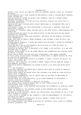 CONTRATO.TXT
quando o laço social se rompe em todos os corações, quando o mais vil interesse
se adorna
afrontosamente com o nome sagrado do bem público, então a vontade geral emudece,
todos, guiados por
motivos secretos, deixam de opinar como cidadãos, como se o Estado jamais
houvesse existido, e são
aprovados falsamente, a título de leis, decretos iníquos cujo único fim é o
interesse particular.
Segue-se daí que a vontade geral esteja debilitada ou corrompida? Não; ela é
sempre constante,
inalterável e pura; mas está subordinada a outras que a subjugam. Cada qual,
destacando o próprio
interesse do interesse comum, percebe que os não pode dividir completamente; mas
parece-lhe
insignificante sua parte do mal público perto do bem exclusivo de que deseja
apropriar-se. Excetuado
esse bem particular, cada qual pretende o bem geral em seu próprio interesse,
nisso empregando o
mesmo ardor que os demais. Mesmo vendendo o seu sufrágio a peso de ouro, não
extingue em si a
vontade geral; engana-a. O crime que comete está em mudar o estado do problema e
em responder outra
coisa que não a que se lhe pergunta; de sorte que, ao invés de dizer, no
concernente ao seu sufrágio, é
vantajoso ao Estado, diz: é vantajoso a tal homem, a tal partido, ou a que seja
aprovada esta ou aquela
opinião. Assim sendo, a lei da ordem pública nas assembléias não consiste quase
em manter a vontade
geral, mas em fazer com que esta seja interrogada e que sempre responda.
Eu teria nesta altura muitas reflexões a fazer sobre o simples direito de votar
em todo ato de soberania,
direito que ninguém pode subtrair ao cidadão, e sobre o direito de opinar, de
propor, de dividir, de
discutir, que o governo, com grande cuidado, sempre procura reservar apenas a
seus membros; mas esta
importante matéria demandaria um tratado à parte, e eu neste não posso dizer
tudo.
II -- Dos sufrágios.
Vê-se pelo capítulo precedente que a maneira pela qual se tratam os negócios
gerais pode fornecer um
índice assaz seguro do estado atual dos costumes e da saúde do corpo político.
Quanto maior a harmonia
reinante nas assembléias, isto é, quanto mais as opiniões se aproximam da
unanimidade, tanto mais a
vontade geral se revela dominante; já os longos debates, as dissensões, o
tumulto, anunciam o ascenso
dos interesses particulares e o declínio do Estado.
Isto parece pouco evidente quando duas ou mais ordens entram em sua
constituição, como os patrícios e
os plebeus em Roma, cujas questões perturbaram com freqüência os comícios, mesmo
nos mais belos
tempos da República. Tal exceção, porém, é mais aparente que real, porque,
então, em virtude do vício
inerente do corpo político, têm-se, por assim dizer, dois Estados em um; e o que
não é verdade no tocante
a dois juntos é verdade no que respeita a cada um separadamente. E, com efeito,
inclusive nos tempos
mais tempestuosos, os plebiscitos do povo, quando o senado neles não se
imiscuía, realizavam-se sempre
com tranqüilidade e com grande pluralismo de sufrágios, pois, tendo os cidadãos
um único interesse, não
                                   Página 60
 