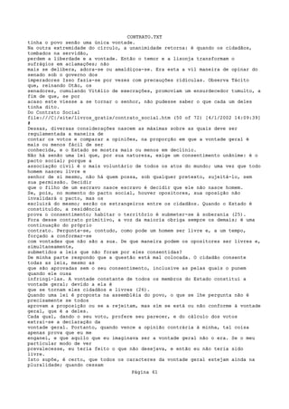CONTRATO.TXT
tinha o povo senão uma única vontade.
Na outra extremidade do círculo, a unanimidade retorna: é quando os cidadãos,
tombados na servidão,
perdem a liberdade e a vontade. Então o temor e a lisonja transformam o
sufrágios em aclamações; não
mais se delibera, adora-se ou amaldiçoa-se. Era esta a vil maneira de opinar do
senado sob o governo dos
imperadores Isso fazia-se por vezes com precauções ridículas. Observa Tácito
que, reinando Otão, os
senadores, cumulando Vitélio de execrações, promoviam um ensurdecedor tumulto, a
fim de que, se por
acaso este viesse a se tornar o senhor, não pudesse saber o que cada um deles
tinha dito.
Do Contrato Social
file:///C|/site/livros_gratis/contrato_social.htm (50 of 72) [4/1/2002 14:09:39]
#
Dessas, diversas considerações nascem as máximas sobre as quais deve ser
regulamentada a maneira de
contar os votos e comparar a opiniões, na proporção em que a vontade geral é
mais ou menos fácil de ser
conhecida, e o Estado se mostra mais ou menos em declínio.
Não há senão uma lei que, por sua natureza, exige um consentimento unânime: é o
pacto social; porque a
associação civil é o mais voluntário de todos os atos do mundo; uma vez que todo
homem nasceu livre e
senhor de si mesmo, não há quem possa, sob qualquer pretexto, sujeitá-lo, sem
sua permissão. Decidir
que o filho de um escravo nasce escravo é decidir que ele não nasce homem.
Se, pois, no momento do pacto social, houver opositores, sua oposição não
invalidará o pacto, mas os
excluirá do mesmo; serão os estrangeiros entre os cidadãos. Quando o Estado é
constituído, a residência
prova o consentimento; habitar o território é submeter-se à soberania (25).
Fora desse contrato primitivo, a voz da maioria obriga sempre os demais; é uma
continuação do próprio
contrato. Pergunta-se, contudo, como pode um homem ser livre e, a um tempo,
forçado a conformar-se
com vontades que não são a sua. De que maneira podem os opositores ser livres e,
simultaneamente,
submetidos a leis que não foram por eles consentidas?
De minha parte respondo que a questão está mal colocada. O cidadão consente
todas as leis, mesmo as
que são aprovadas sem o seu consentimento, inclusive as pelas quais o punem
quando ele ousa
infringi-las. A vontade constante de todos os membros do Estado constitui a
vontade geral; devido a ela é
que se tornam eles cidadãos e livres (26).
Quando uma lei é proposta na assembléia do povo, o que se lhe pergunta não é
precisamente se todos
aprovam a proposição ou se a rejeitam, mas sim se está ou não conforme à vontade
geral, que é a deles.
Cada qual, dando o seu voto, profere seu parecer, e do cálculo dos votos
extrai-se a declaração da
vontade geral. Portanto, quando vence a opinião contrária à minha, tal coisa
apenas prova que eu me
enganei, e que aquilo que eu imaginava ser a vontade geral não o era. Se o meu
particular modo de ver
prevalecesse, eu teria feito o que não desejava, e então eu não teria sido
livre.
Isto supõe, é certo, que todos os caracteres da vontade geral estejam ainda na
pluralidade; quando cessam
                                   Página 61
 