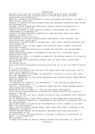 CONTRATO.TXT
de estar, seja qual for o partido que se tome, deixa de haver liberdade.
Demonstrando acima como era substituída a vontade geral pelas vontades
particulares nas deliberações
públicas, indiquei suficientemente os meios praticáveis de prevenir tal abuso, e
disso falarei ainda mais
adiante. A respeito do número proporcional dos sufrágios necessários para se dar
por declarada essa
vontade, forneci também princípios pelos quais é possível determiná-la. A
diferença de um único voto
rompe a igualdade; um único opositor quebra a unanimidade; mas, entre a
unanimidade e a igualdade, há
inúmeras divisões desiguais, podendo-se a cada uma delas fixar esse número,
segundo a situação e as
necessidades do corpo político.
Duas máximas gerais são o bastante para regulamentar essas relações: uma
consiste em que, quanto mais
importantes e graves sejam as deliberações, tanto mais a opinião vencedora deve
estar próxima da
unanimidade; a outra em que, quanto mais presteza exige o negócio discutido,
tanto mais se deve
restringir a diferença prescrita na divisão das opiniões: nas deliberações a
serem encerradas
imediatamente deve bastar o excedente de uma única voz. A primeira dessas
máximas parece mais
conveniente às leis, e a segunda aos negócios. De qualquer maneira, é na base da
combinação das duas
que se estabelecem as melhores relações sobre as quais deve a pluralidade
pronunciar-se.
Do Contrato Social
file:///C|/site/livros_gratis/contrato_social.htm (51 of 72) [4/1/2002 14:09:39]
#
III -- Das eleições.
A respeito das eleições do príncipe e dos magistrados, que constituem, como já
disse, atos complexos, há
dois caminhos para os proceder, os seguintes: a escolha e a sorte. Um e outro
têm sido empregados em
diversas repúblicas, e ainda vê-se atualmente uma mistura bastante complicada de
ambos na eleição do
doge de Veneza.
``O sufrágio por sorteio'', diz Montesquieu, ``é da natureza da democracia.''
Concordo, mas por quê? ``O
sorteio'', continua ele, ``é um modo de eleger que não aflige ninguém; deixa a
cada cidadão uma razoável
esperança de servir a pátria.'' Isto não são razões suficientes.
Se se leva em consideração que a escolha dos chefes constitui uma função do
governo, e não da
soberania, ver-se-á por que o caminho da sorte é mais consentâneo com a natureza
da democracia, na
qual a administração é tanto melhor quanto os atos sejam menos multiplicados.
Em toda verdadeira democracia, a magistratura não constitui um proveito, mas sim
uma carga onerosa
que se pode impor a um particular de preferência a outro. Somente a lei pode
impor tal carga àquele a
quem a sorte escolherá; porque então, sendo igual para todos a condição, e não
dependendo a escolha de
nenhuma vontade humana, não há qualquer aplicação particular que altere a
universalidade da lei.
Na aristocracia, o príncipe escolhe o príncipe, o governo se conserva por si
mesmo, e os sufrágios são
bem colocados.
O exemplo da eleição do doge de Veneza confirma essa distinção, ao invés de a
                                   Página 62
 